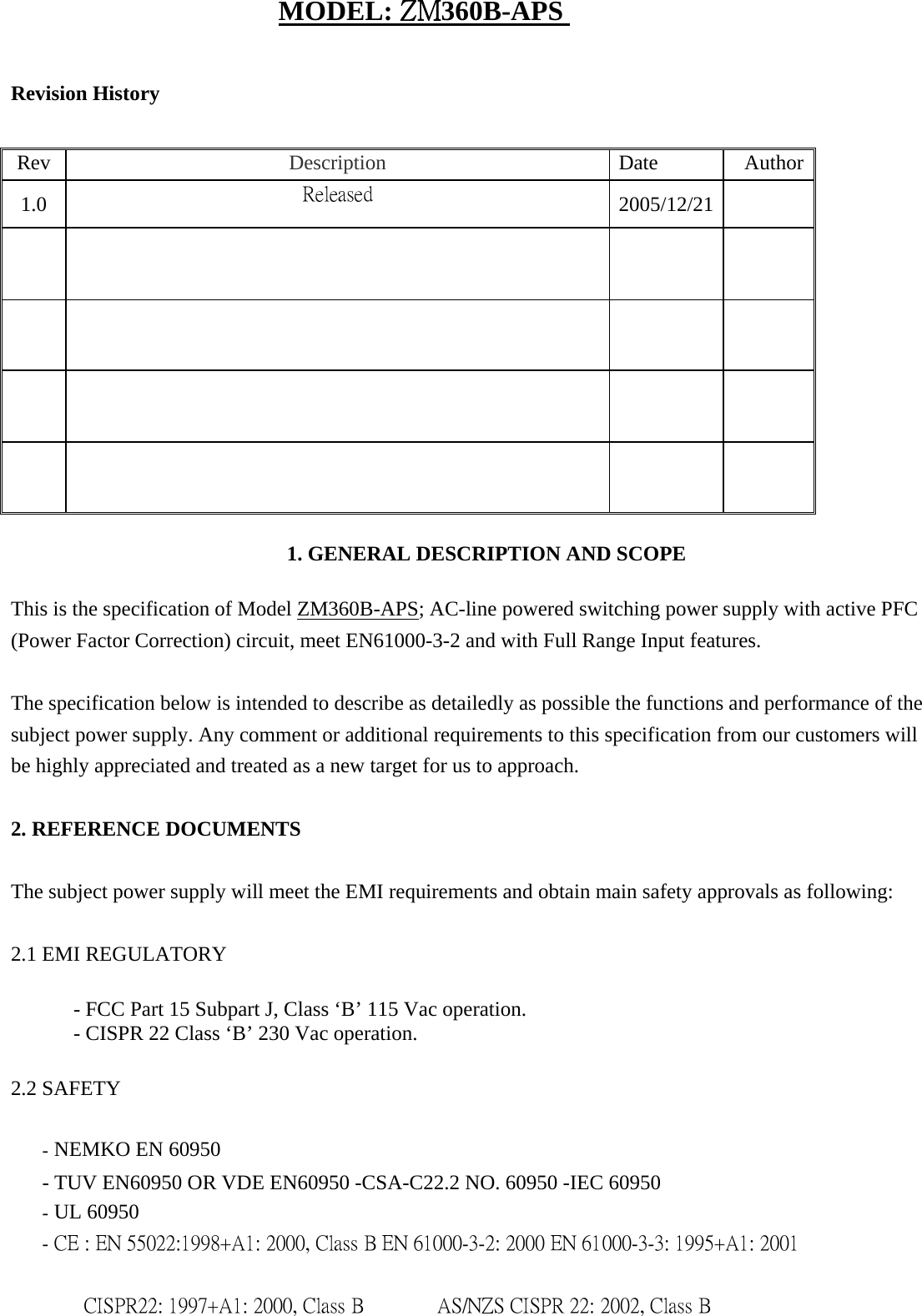 MODEL: ZM360B-APS Revision History   Rev   Description   Date  Author 1.0   Released  2005/12/21                    1. GENERAL DESCRIPTION AND SCOPE    This is the specification of Model ZM360B-APS; AC-line powered switching power supply with active PFC (Power Factor Correction) circuit, meet EN61000-3-2 and with Full Range Input features.   The specification below is intended to describe as detailedly as possible the functions and performance of the subject power supply. Any comment or additional requirements to this specification from our customers will be highly appreciated and treated as a new target for us to approach.   2. REFERENCE DOCUMENTS   The subject power supply will meet the EMI requirements and obtain main safety approvals as following:   2.1 EMI REGULATORY    - FCC Part 15 Subpart J, Class &lsquo;B&rsquo; 115 Vac operation.    - CISPR 22 Class &lsquo;B&rsquo; 230 Vac operation.    2.2 SAFETY   - NEMKO EN 60950   - TUV EN60950 OR VDE EN60950 -CSA-C22.2 NO. 60950 -IEC 60950   - UL 60950   - CE : EN 55022:1998+A1: 2000, Class B EN 61000-3-2: 2000 EN 61000-3-3: 1995+A1: 2001     CISPR22: 1997+A1: 2000, Class B          AS/NZS CISPR 22: 2002, Class B 