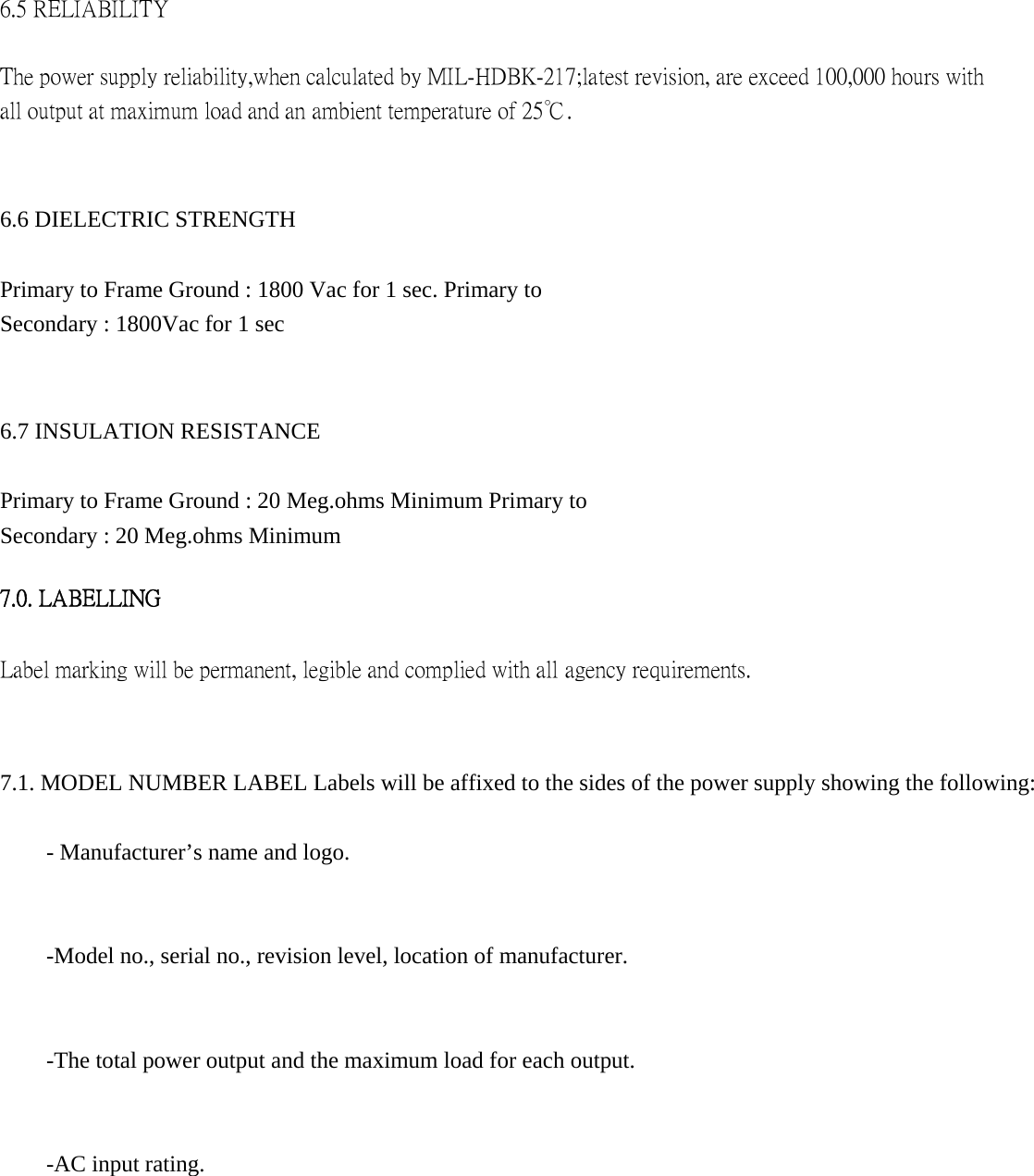 6.5 RELIABILITY   The power supply reliability,when calculated by MIL-HDBK-217;latest revision, are exceed 100,000 hours with all output at maximum load and an ambient temperature of 25℃.     6.6 DIELECTRIC STRENGTH   Primary to Frame Ground : 1800 Vac for 1 sec. Primary to Secondary : 1800Vac for 1 sec   6.7 INSULATION RESISTANCE   Primary to Frame Ground : 20 Meg.ohms Minimum Primary to Secondary : 20 Meg.ohms Minimum    7.0. LABELLING   Label marking will be permanent, legible and complied with all agency requirements.   7.1. MODEL NUMBER LABEL Labels will be affixed to the sides of the power supply showing the following:   - Manufacturer&rsquo;s name and logo.   -Model no., serial no., revision level, location of manufacturer.   -The total power output and the maximum load for each output.   -AC input rating.             