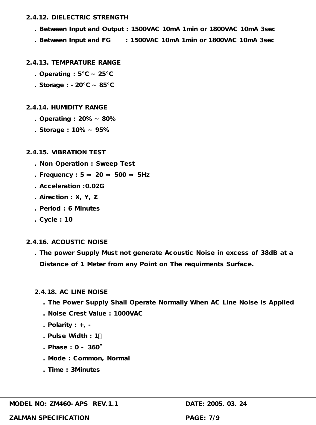 . Between Input and Output : 1500VAC 10mA 1min or 1800VAC 10mA 3sec. Storage : -20℃ ~ 85℃ 2.4.12. DIELECTRIC STRENGTH. Phase : 0 - 360˚. Between Input and FG      : 1500VAC 10mA 1min or 1800VAC 10mA 3sec. Operating : 5℃ ~ 25℃2.4.13. TEMPRATURE RANGE. Polarity : +, -. Mode : Common, Normal2.4.14. HUMIDITY RANGE. Operating : 20% ~ 80%. Storage : 10% ~ 95%. The power Supply Must not generate Acoustic Noise in excess of 38dB at a2.4.15. VIBRATION TEST. Non Operation : Sweep Test. Frequency : 5 &rArr; 20 &rArr; 500 &rArr; 5Hz. Acceleration :0.02G2.4.16. ACOUSTIC NOISE. Airection : X, Y, Z. Period : 6 Minutes. Cycie : 10  Distance of 1 Meter from any Point on The requirments Surface.MODEL NO: ZM460-APS  REV.1.1 DATE: 2005. 03. 24ZALMAN SPECIFICATION PAGE: 7/92.4.18. AC LINE NOISE. The Power Supply Shall Operate Normally When AC Line Noise is Applied. Noise Crest Value : 1000VAC. Pulse Width : 1㎲. Time : 3Minutes