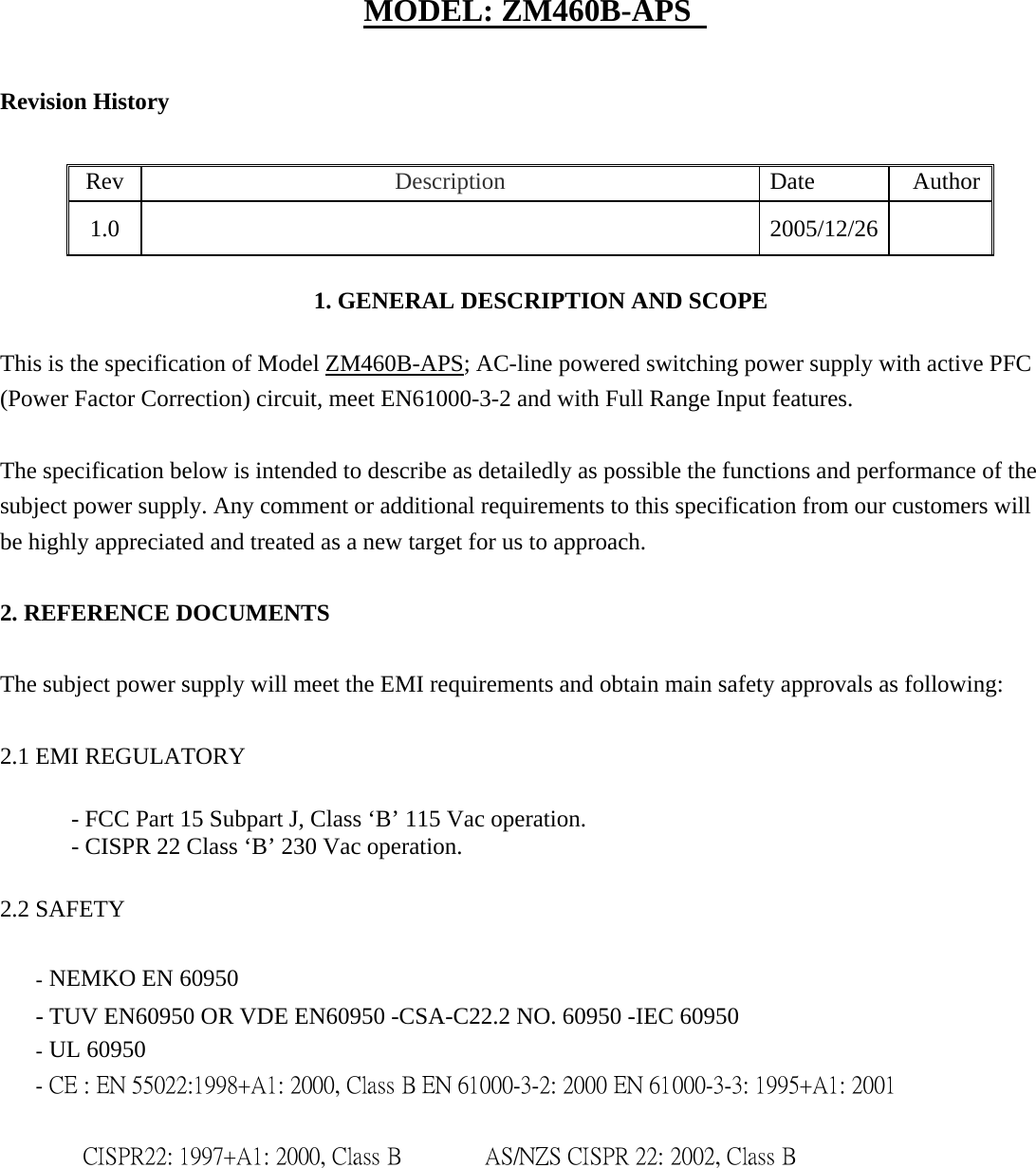MODEL: ZM460B-APS   Revision History   Rev   Description   Date  Author 1.0    2005/12/26    1. GENERAL DESCRIPTION AND SCOPE    This is the specification of Model ZM460B-APS; AC-line powered switching power supply with active PFC (Power Factor Correction) circuit, meet EN61000-3-2 and with Full Range Input features.   The specification below is intended to describe as detailedly as possible the functions and performance of the subject power supply. Any comment or additional requirements to this specification from our customers will be highly appreciated and treated as a new target for us to approach.   2. REFERENCE DOCUMENTS   The subject power supply will meet the EMI requirements and obtain main safety approvals as following:   2.1 EMI REGULATORY    - FCC Part 15 Subpart J, Class &lsquo;B&rsquo; 115 Vac operation.    - CISPR 22 Class &lsquo;B&rsquo; 230 Vac operation.    2.2 SAFETY   - NEMKO EN 60950   - TUV EN60950 OR VDE EN60950 -CSA-C22.2 NO. 60950 -IEC 60950   - UL 60950   - CE : EN 55022:1998+A1: 2000, Class B EN 61000-3-2: 2000 EN 61000-3-3: 1995+A1: 2001     CISPR22: 1997+A1: 2000, Class B          AS/NZS CISPR 22: 2002, Class B  