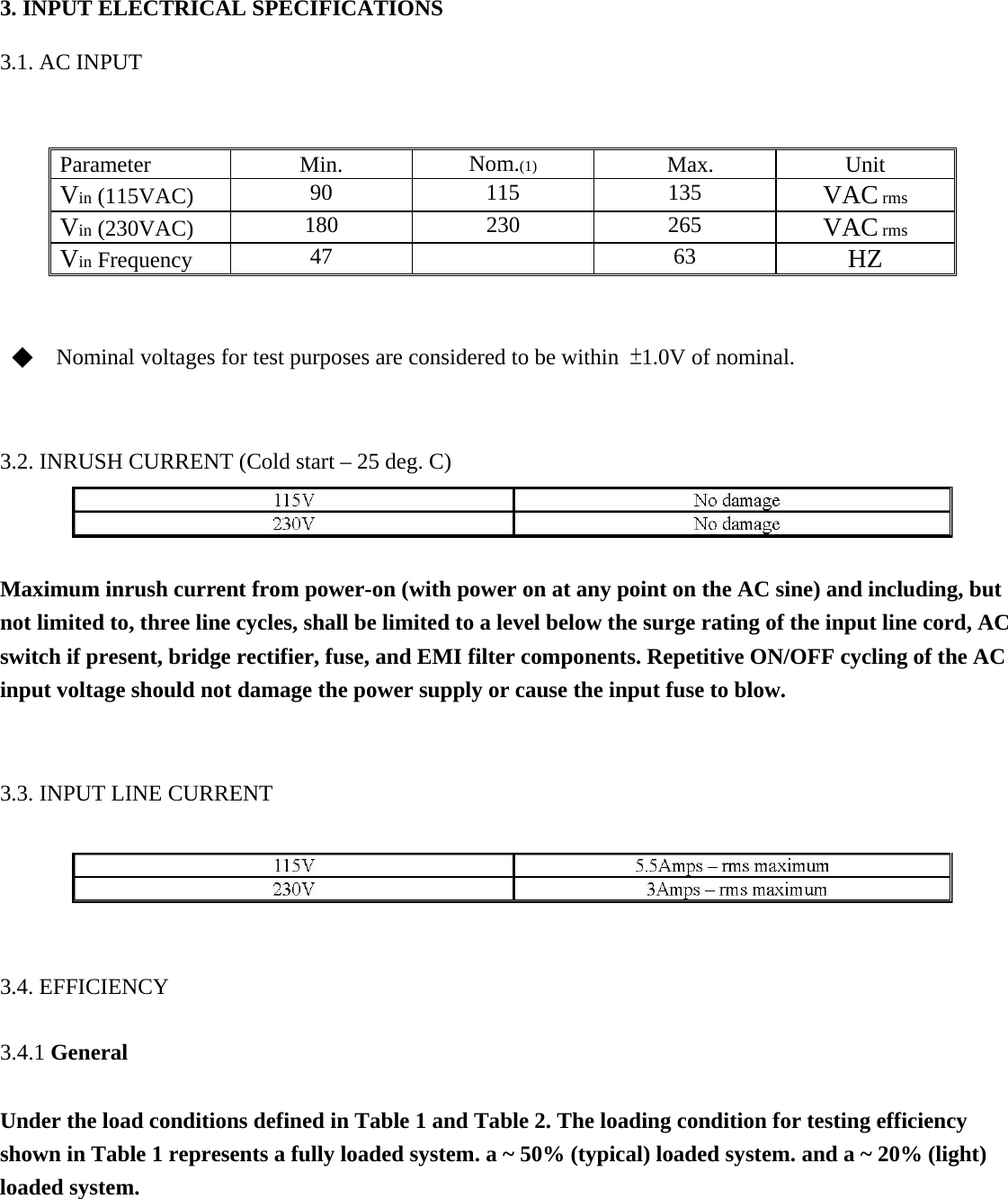 3. INPUT ELECTRICAL SPECIFICATIONS    3.1. AC INPUT    Parameter   Min.   Nom.(1)   Max.   Unit  Vin (115VAC)    90   115   135   VAC rms   Vin (230VAC)    180   230   265   VAC rms   Vin Frequency    47    63   HZ   ◆    Nominal voltages for test purposes are considered to be within  &plusmn;1.0V of nominal.   3.2. INRUSH CURRENT (Cold start &ndash; 25 deg. C)    Maximum inrush current from power-on (with power on at any point on the AC sine) and including, but not limited to, three line cycles, shall be limited to a level below the surge rating of the input line cord, AC switch if present, bridge rectifier, fuse, and EMI filter components. Repetitive ON/OFF cycling of the AC input voltage should not damage the power supply or cause the input fuse to blow.   3.3. INPUT LINE CURRENT    3.4. EFFICIENCY   3.4.1 General   Under the load conditions defined in Table 1 and Table 2. The loading condition for testing efficiency shown in Table 1 represents a fully loaded system. a ~ 50% (typical) loaded system. and a ~ 20% (light) loaded system.     