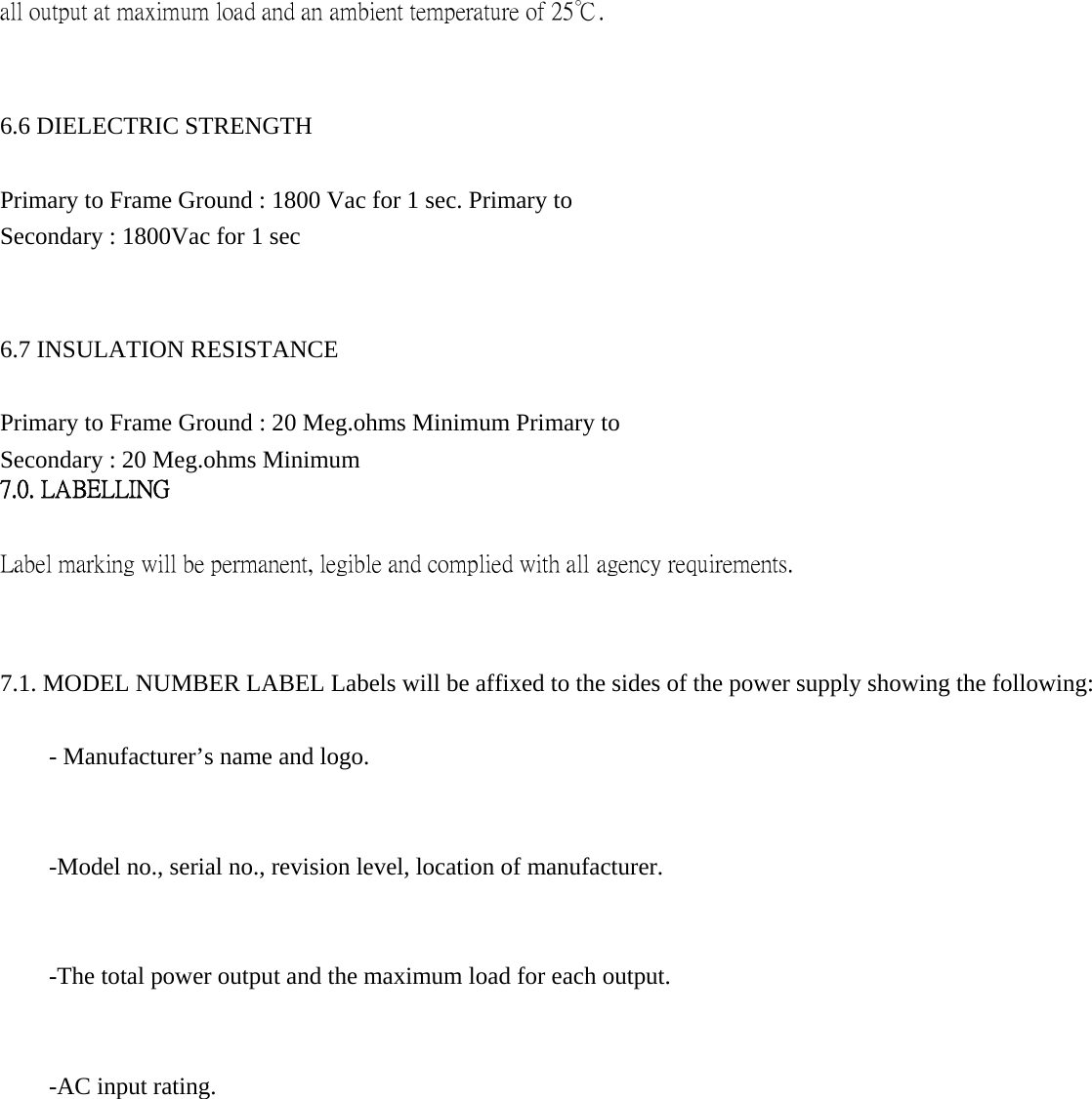 all output at maximum load and an ambient temperature of 25℃.     6.6 DIELECTRIC STRENGTH   Primary to Frame Ground : 1800 Vac for 1 sec. Primary to Secondary : 1800Vac for 1 sec   6.7 INSULATION RESISTANCE   Primary to Frame Ground : 20 Meg.ohms Minimum Primary to Secondary : 20 Meg.ohms Minimum   7.0. LABELLING   Label marking will be permanent, legible and complied with all agency requirements.   7.1. MODEL NUMBER LABEL Labels will be affixed to the sides of the power supply showing the following:   - Manufacturer&rsquo;s name and logo.   -Model no., serial no., revision level, location of manufacturer.   -The total power output and the maximum load for each output.   -AC input rating.                  