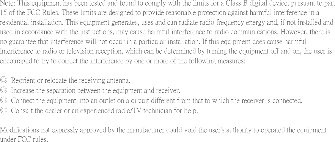  Note: This equipment has been tested and found to comply with the limits for a Class B digital device, pursuant to part 15 of the FCC Rules. These limits are designed to provide reasonable protection against harmful interference in a residential installation. This equipment generates, uses and can radiate radio frequency energy and, if not installed and used in accordance with the instructions, may cause harmful interference to radio communications. However, there is no guarantee that interference will not occur in a particular installation. If this equipment does cause harmful interference to radio or television reception, which can be determined by turning the equipment off and on, the user is encouraged to try to correct the interference by one or more of the following measures:    ◎  Reorient or relocate the receiving antenna.   ◎  Increase the separation between the equipment and receiver.   ◎  Connect the equipment into an outlet on a circuit different from that to which the receiver is connected.   ◎  Consult the dealer or an experienced radio/TV technician for help.    Modifications not expressly approved by the manufacturer could void the user's authority to operated the equipment under FCC rules. 