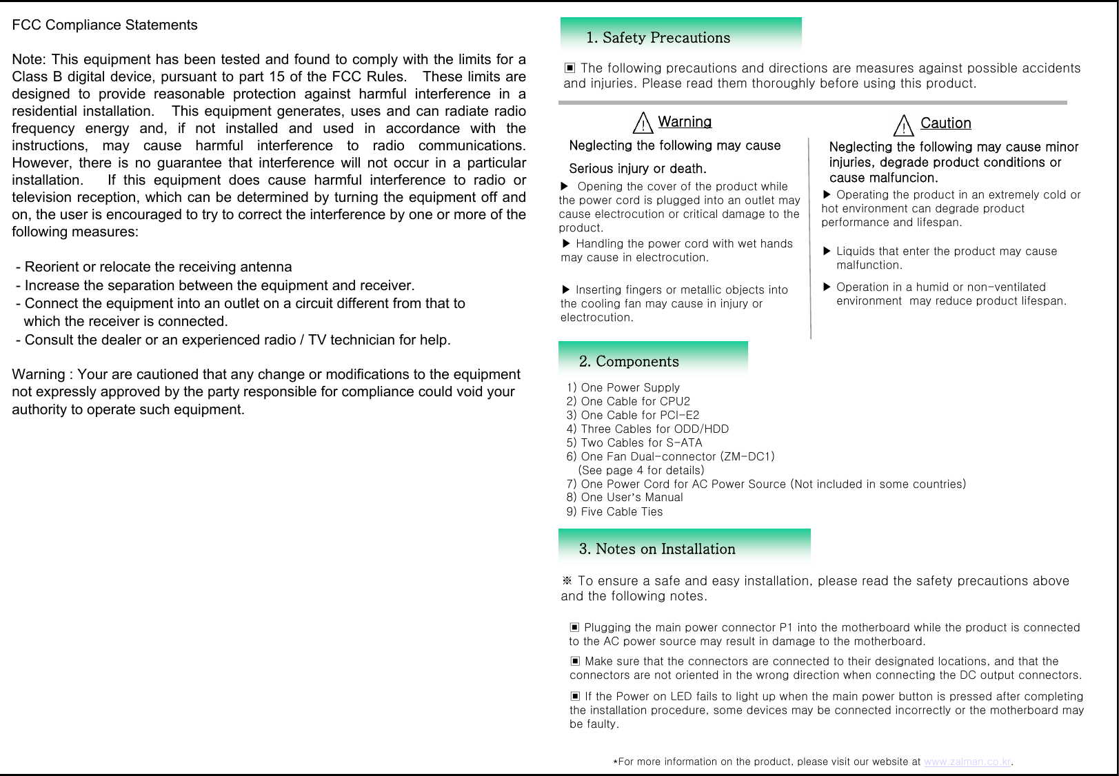 1. Safety Precautions▣ The following precautions and directions are measures against possible accidents and injuries. Please read them thoroughly before using this product. WarningNeglecting the following may causeSerious injury or death.CautionNeglecting the following may cause minor injuries, degrade product conditions or cause malfuncion.3. Notes on Installation *For more information on the product, please visit our website at www.zalman.co.kr. 2. Components 1) One Power Supply2) One Cable for CPU2 3) One Cable for PCI-E24) Three Cables for ODD/HDD5) Two Cables for S-ATA6) One Fan Dual-connector (ZM-DC1) (See page 4 for details)   7) One Power Cord for AC Power Source (Not included in some countries) 8) One User&rsquo;s Manual9) Five Cable Ties▶ Opening the cover of the product while the power cord is plugged into an outlet may cause electrocution or critical damage to the product.▶ Handling the power cord with wet hands may cause in electrocution.▶ Inserting fingers or metallic objects into the cooling fan may cause in injury or electrocution.▶ Operating the product in an extremely cold or hot environment can degrade product performance and lifespan. ▶ Liquids that enter the product may cause  malfunction.▶ Operation in a humid or non-ventilatedenvironment  may reduce product lifespan.▣ Plugging the main power connector P1 into the motherboard while the product is connected to the AC power source may result in damage to the motherboard. ▣ Make sure that the connectors are connected to their designated locations, and that the connectors are not oriented in the wrong direction when connecting the DC output connectors. ▣ If the Power on LED fails to light up when the main power button is pressed after completing the installation procedure, some devices may be connected incorrectly or the motherboard may be faulty. ※ To ensure a safe and easy installation, please read the safety precautions above and the following notes. FCC Compliance StatementsNote: This equipment has been tested and found to comply with the limits for aClass B digital device, pursuant to part 15 of the FCC Rules.   These limits aredesigned  to  provide  reasonable  protection  against  harmful  interference  in  aresidential installation.   This equipment generates, uses and can radiate radiofrequency  energy  and,  if  not  installed  and  used  in  accordance  with  theinstructions,  may  cause  harmful  interference  to  radio  communications.However,  there  is  no  guarantee  that  interference  will  not  occur  in  a particularinstallation.      If  this  equipment  does  cause  harmful  interference  to  radio  ortelevision reception, which can be determined by turning the equipment off andon, the user is encouraged to try to correct the interference by one or more of thefollowing measures: - Reorient or relocate the receiving antenna - Increase the separation between the equipment and receiver. - Connect the equipment into an outlet on a circuit different from that to   which the receiver is connected. - Consult the dealer or an experienced radio / TV technician for help.Warning : Your are cautioned that any change or modifications to the equipmentnot expressly approved by the party responsible for compliance could void yourauthority to operate such equipment.