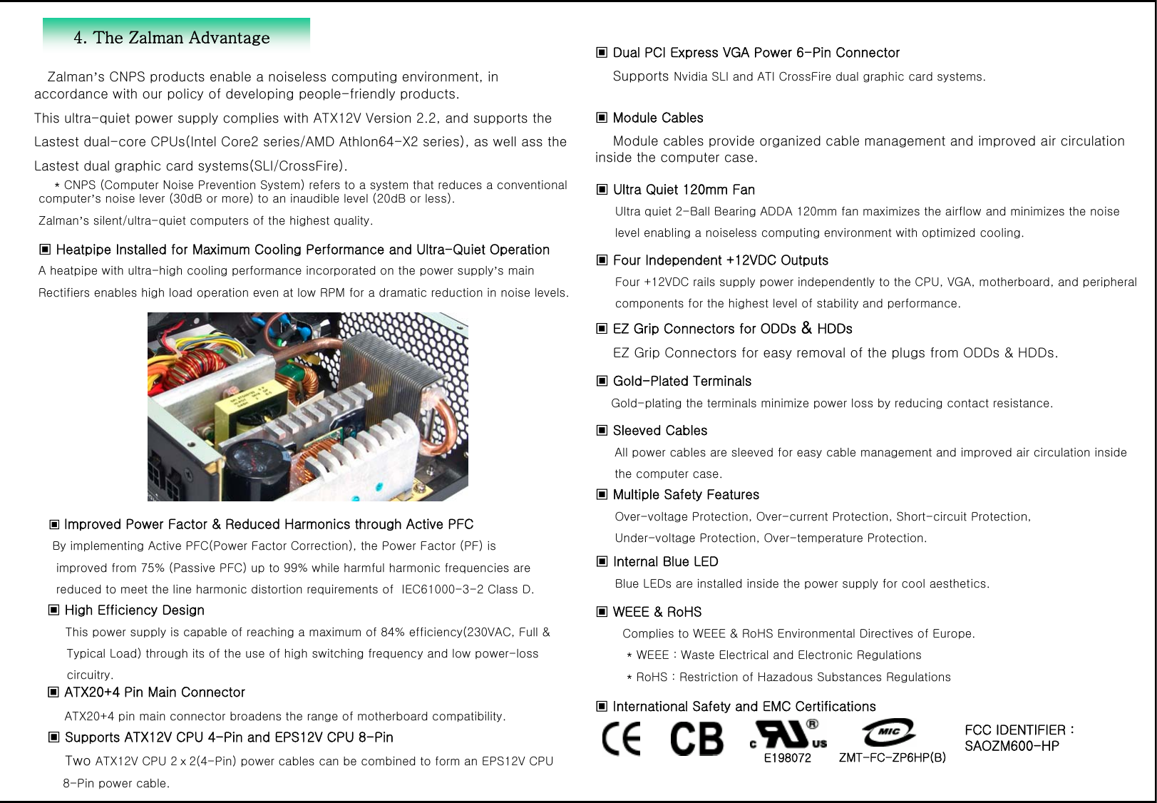 4. The Zalman AdvantageZalman&rsquo;s CNPS products enable a noiseless computing environment, in accordance with our policy of developing people-friendly products.This ultra-quiet power supply complies with ATX12V Version 2.2, and supports theLastest dual-core CPUs(Intel Core2 series/AMD Athlon64-X2 series), as well ass theLastest dual graphic card systems(SLI/CrossFire).   ▣ Heatpipe Installed for Maximum Cooling Performance and Ultra-Quiet Operation A heatpipe with ultra-high cooling performance incorporated on the power supply&rsquo;s mainRectifiers enables high load operation even at low RPM for a dramatic reduction in noise levels.▣Improved Power Factor &amp; Reduced Harmonics through Active PFCBy implementing Active PFC(Power Factor Correction), the Power Factor (PF) isimproved from 75% (Passive PFC) up to 99% while harmful harmonic frequencies arereduced to meet the line harmonic distortion requirements of  IEC61000-3-2 Class D. ▣ High Efficiency DesignThis power supply is capable of reaching a maximum of 84% efficiency(230VAC, Full &amp; Typical Load) through its of the use of high switching frequency and low power-losscircuitry.  ▣ ATX20+4 Pin Main ConnectorATX20+4 pin main connector broadens the range of motherboard compatibility. ▣ Supports ATX12V CPU 4-Pin and EPS12V CPU 8-PinTwo ATX12V CPU 2ⅹ2(4-Pin) power cables can be combined to form an EPS12V CPU 8-Pin power cable.▣Dual PCI Express VGA Power 6-Pin ConnectorSupports Nvidia SLI and ATI CrossFire dual graphic card systems.▣ EZ Grip Connectors for ODDs &amp; HDDsEZ Grip Connectors for easy removal of the plugs from ODDs &amp; HDDs. ▣ Four Independent +12VDC OutputsFour +12VDC rails supply power independently to the CPU, VGA, motherboard, and peripheral components for the highest level of stability and performance.  ▣ Sleeved CablesAll power cables are sleeved for easy cable management and improved air circulation insidethe computer case.  ▣ Ultra Quiet 120mm Fan Ultra quiet 2-Ball Bearing ADDA 120mm fan maximizes the airflow and minimizes the noiselevel enabling a noiseless computing environment with optimized cooling. ▣ Module CablesModule cables provide organized cable management and improved air circulation inside the computer case. ▣ Gold-Plated Terminals Gold-plating the terminals minimize power loss by reducing contact resistance.▣ WEEE &amp; RoHSComplies to WEEE &amp; RoHS Environmental Directives of Europe.* WEEE : Waste Electrical and Electronic Regulations* RoHS : Restriction of Hazadous Substances Regulations▣ International Safety and EMC CertificationsFCC IDENTIFIER : SAOZM600-HPE198072 ZMT-FC-ZP6HP(B)▣ Multiple Safety FeaturesOver-voltage Protection, Over-current Protection, Short-circuit Protection,Under-voltage Protection, Over-temperature Protection.▣ Internal Blue LEDBlue LEDs are installed inside the power supply for cool aesthetics. * CNPS (Computer Noise Prevention System) refers to a system that reduces a conventional computer&rsquo;s noise lever (30dB or more) to an inaudible level (20dB or less). Zalman&rsquo;s silent/ultra-quiet computers of the highest quality.
