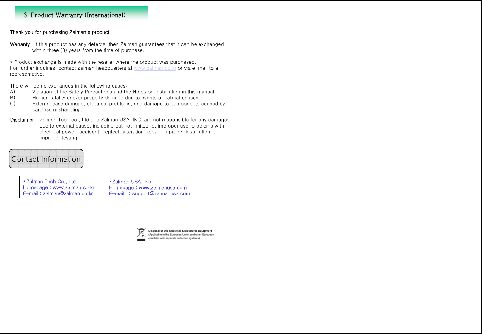Thank you for purchasing Zalman&rsquo;s product. Warranty- If this product has any defects, then Zalman guarantees that it can be exchanged within three (3) years from the time of purchase. * Product exchange is made with the reseller where the product was purchased. For further inquiries, contact Zalman headquarters at www.zalman.co.kr or via e-mail to arepresentative. There will be no exchanges in the following cases:A) Violation of the Safety Precautions and the Notes on Installation in this manual.B) Human fatality and/or property damage due to events of natural causes.C) External case damage, electrical problems, and damage to components caused by careless mishandling. Contact Information&bull;Zalman Tech Co., Ltd. Homepage : www.zalman.co.krE-mail : zalman@zalman.co.kr&bull;Zalman USA, Inc. Homepage : www.zalmanusa.comE-mail   : support@zalmanusa.com6. Product Warranty (International)Disclaimer &ndash;Zalman Tech co., Ltd and Zalman USA, INC. are not responsible for any damages due to external cause, including but not limited to, improper use, problems withelectrical power, accident, neglect, alteration, repair, improper installation, orimproper testing. 