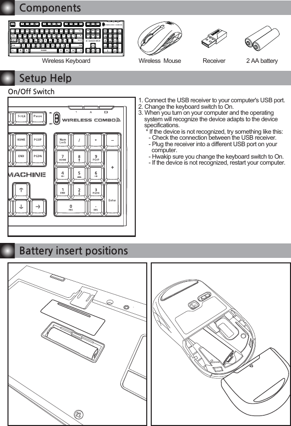 ComponentsWireless Keyboard Wireless  Mouse Receiver 2 AA batteryBattery insert positionsSetup HelpOn/Off Switch1. Connect the USB receiver to your computer's USB port.2. Change the keyboard switch to On.3. When you turn on your computer and the operating    system will recognize the device adapts to the device          specifications.     * If the device is not recognized, try something like this:       - Check the connection between the USB receiver.       - Plug the receiver into a different USB port on your          computer.       - Hwakip sure you change the keyboard switch to On.       - If the device is not recognized, restart your computer.