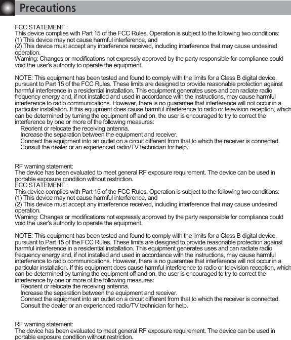 PrecautionsFCC STATEMENT : This device complies with Part 15 of the FCC Rules. Operation is subject to the following two conditions:(1) This device may not cause harmful interference, and(2) This device must accept any interference received, including interference that may cause undesired operation.Warning: Changes or modifications not expressly approved by the party responsible for compliance could void the user's authority to operate the equipment.NOTE: This equipment has been tested and found to comply with the limits for a Class B digital device, pursuant to Part 15 of the FCC Rules. These limits are designed to provide reasonable protection against harmful interference in a residential installation. This equipment generates uses and can radiate radio frequency energy and, if not installed and used in accordance with the instructions, may cause harmful interference to radio communications. However, there is no guarantee that interference will not occur in a particular installation. If this equipment does cause harmful interference to radio or television reception, which can be determined by turning the equipment off and on, the user is encouraged to try to correct the interference by one or more of the following measures:   Reorient or relocate the receiving antenna.   Increase the separation between the equipment and receiver.   Connect the equipment into an outlet on a circuit different from that to which the receiver is connected.   Consult the dealer or an experienced radio/TV technician for help.RF warning statement:The device has been evaluated to meet general RF exposure requirement. The device can be used in portable exposure condition without restriction.FCC STATEMENT : This device complies with Part 15 of the FCC Rules. Operation is subject to the following two conditions:(1) This device may not cause harmful interference, and(2) This device must accept any interference received, including interference that may cause undesired operation.Warning: Changes or modifications not expressly approved by the party responsible for compliance could void the user's authority to operate the equipment.NOTE: This equipment has been tested and found to comply with the limits for a Class B digital device, pursuant to Part 15 of the FCC Rules. These limits are designed to provide reasonable protection against harmful interference in a residential installation. This equipment generates uses and can radiate radio frequency energy and, if not installed and used in accordance with the instructions, may cause harmful interference to radio communications. However, there is no guarantee that interference will not occur in a particular installation. If this equipment does cause harmful interference to radio or television reception, which can be determined by turning the equipment off and on, the user is encouraged to try to correct the interference by one or more of the following measures:   Reorient or relocate the receiving antenna.   Increase the separation between the equipment and receiver.   Connect the equipment into an outlet on a circuit different from that to which the receiver is connected.   Consult the dealer or an experienced radio/TV technician for help.RF warning statement:The device has been evaluated to meet general RF exposure requirement. The device can be used in portable exposure condition without restriction.