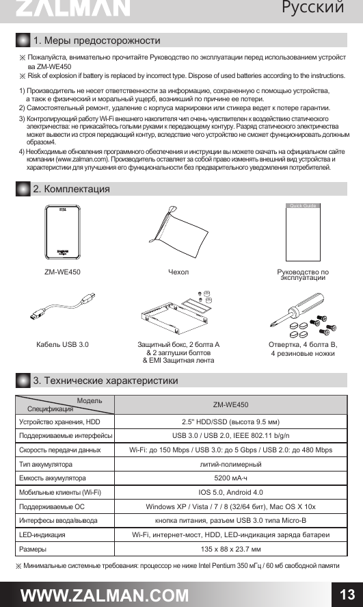 13WWW.ZALMAN.COM1. Меры предосторожности※ Пожалуйста, внимательно прочитайте Руководство по эксплуатации перед использованием устройст     ва ZM-WE450※ Risk of explosion if battery is replaced by incorrect type. Dispose of used batteries according to the instructions.1) Производитель не несет ответственности за информацию, сохраненную с помощью устройства,    а такж е физический и моральный ущерб, возникший по причине ее потери.2) Самостоятельный ремонт, удаление с корпуса маркировки или стикера ведет к потере гарантии.3) Контролирующий работу Wi-Fi внешнего накопителя чип очень чувствителен к воздействию статического     электричества: не прикасайтесь голыми руками к передающему контуру. Разряд статического электричества     может вывести из строя передающий контур, вследствие чего устройство не сможет функционировать должным     образом4.4) Необходимые обновления программного обеспечения и инструкции вы можете скачать на официальном сайте     компании (www.zalman.com). Производитель оставляет за собой право изменять внешний вид устройства и     характеристики для улучшения его функциональности без предварительного уведомления потребителей.Защитный бокс, 2 болта A &amp; 2 заглушки болтов&amp; EMI Защитная лента Кабель USB 3.0 Отвертка, 4 болта B, 4 резиновые ножкиРуководство по эксплуатацииQuick Guide2. Комплектация3. Технические характеристики※ Минимальные системные требования: процессор не ниже Intel Pentium 350 мГц / 60 мб свободной памятиМодельСпецификация ZM-WE450Устройство хранения, HDD2.5'' HDD/SSD (высота 9.5 мм)Поддерживаемые интерфейсыUSB 3.0 / USB 2.0, IEEE 802.11 b/g/nСкорость передачи данныхWi-Fi: до 150 Mbps / USB 3.0: до 5 Gbps / USB 2.0: до 480 MbpsТип аккумуляторалитий-полимерныйЕмкость аккумулятора5200 мА&sdot;чМобильные клиенты (Wi-Fi)IOS 5.0, Android 4.0Поддерживаемые ОСWindows XP / Vista / 7 / 8 (32/64 бит), Mac OS X 10xИнтерфесы ввода/выводакнопка питания, разъем USB 3.0 типа Micro-BLED-индикацияWi-Fi, интернет-мост, HDD, LED-индикация заряда батареиРазмеры135 х 88 х 23.7 ммЧехолZM-WE450Pусский 
