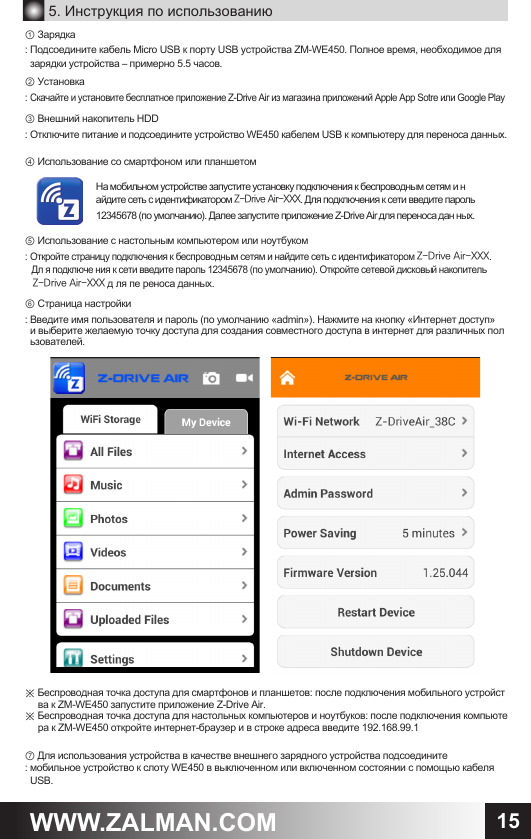 15WWW.ZALMAN.COM5. Инструкция по использованию① Зарядка: Подсоедините кабель Micro USB к порту USB устройства ZM-WE450. Полное время, необходимое для   зарядки устройства &ndash; примерно 5.5 часов.② Установка : Скачайте и установите бесплатное приложение Z-Drive Air из магазина приложений Apple App Sotre или Google Play③ Внешний накопитель HDD: Отключите питание и подсоедините устройство WE450 кабелем USB к компьютеру для переноса данных.④ Использование со смартфоном или планшетом⑤ Использование с настольным компьютером или ноутбуком: Откройте страницу подключения к беспроводным сетям и найдите сеть с идентификатором Z-Drive Air-XXX.    Дл я подключе ния к сети введите пароль 12345678 (по умолчанию). Откройте сетевой дисковый накопитель    Z-Drive Air-XXX д ля пе реноса данных.⑥ Страница настройки: Введите имя пользователя и пароль (по умолчанию &laquo;admin&raquo;). Нажмите на кнопку &laquo;Интернет доступ&raquo;  и выберите желаемую точку доступа для создания совместного доступа в интернет для различных пол  ьзователей.※ Беспроводная точка доступа для смартфонов и планшетов: после подключения мобильного устройст     ва к ZM-WE450 запустите приложение Z-Drive Air.※ Беспроводная точка доступа для настольных компьютеров и ноутбуков: после подключения компьюте     ра к ZM-WE450 откройте интернет-браузер и в строке адреса введите 192.168.99.1⑦ Для использования устройства в качестве внешнего зарядного устройства подсоедините : мобильное устройство к слоту WE450 в выключенном или включенном состоянии с помощью кабеля   USB.На мобильном устройстве запустите установку подключения к беспроводным сетям и найдите сеть с идентификатором Z-Drive Air-XXX. Для подключения к сети введите пароль 12345678 (по умолчанию). Далее запустите приложение Z-Drive Air для переноса дан ных.