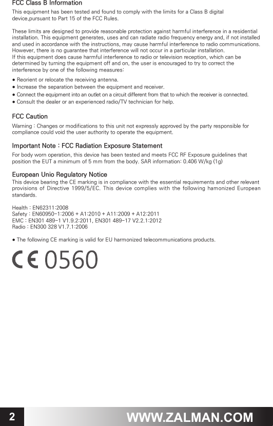 2WWW.ZALMAN.COMFCC Class B InformationThis equipment has been tested and found to comply with the limits for a Class B digital device,pursuant to Part 15 of the FCC Rules. These limits are designed to provide reasonable protection against harmful interference in a residential installation. This equipment generates, uses and can radiate radio frequency energy and, if not installed and used in accordance with the instructions, may cause harmful interference to radio communications. However, there is no guarantee that interference will not occur in a particular installation. If this equipment does cause harmful interference to radio or television reception, which can be determined by turning the equipment off and on, the user is encouraged to try to correct the interference by one of the following measures:● Reorient or relocate the receiving antenna.● Increase the separation between the equipment and receiver.      ● Connect the equipment into an outlet on a circuit different from that to which the receiver is connected.● Consult the dealer or an experienced radio/TV technician for help.FCC CautionWarning : Changes or modifications to this unit not expressly approved by the party responsible for compliance could void the user authority to operate the equipment.Important Note : FCC Radiation Exposure StatementFor body worn operation, this device has been tested and meets FCC RF Exposure guidelines that position the EUT a minimum of 5 mm from the body. SAR information: 0.406 W/kg (1g)European Unio Regulatory NoticeThis device bearing the CE marking is in compliance with the essential requirements and other relevantprovisions of Directive 1999/5/EC.  This device  complies with  the following hamonized  European standards.Health : EN62311:2008Safety : EN60950-1:2006 + A1:2010 + A11:2009 + A12:2011EMC : EN301 489-1 V1.9.2:2011, EN301 489-17 V2.2.1:2012Radio : EN300 328 V1.7.1:2006● The following CE marking is valid for EU harmonized telecommunications products.