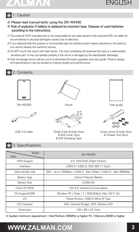 3WWW.ZALMAN.COM1. Caution※ Please read manual befor using the ZM-WE450※ Risk of explosion if battery is replaced by incorrect type. Dispose of used batteries     according to the instructions.1) The external HDD manufacturer is not responsible for any data stored in the external HDD nor liable for    any emotional or physical damages caused due to data loss.2) If you disassemble the product or remove/damage the stickers and/or labels attached on the product,    you cannot receive the warranty service.3) Do NOT touch the circuit with bare hands. The chip controlling wifi external hdd case is a electrostatic      sensitive part. It may not operate properly if the circuit is damaged by the electrostatic discharge.4) Visit homepage (www.zalman.com) to download firmware upgrades and user guide. Product design    and specifications may be revised to improve quality and performance.  Shield Case &amp; bolts 2pcs&amp; Bolt cover 2pcs&amp; EMI Shielding TapeUSB 3.0 Cable Screw driver &amp; bolts 4pcs&amp; Rubber foot 4pcsUser guideQuick Guide2. Contents3. Specifications※ System minimum requirement : Intel Pentium 350MHz or higher PC / Memory 60MB or higherModelSpec. ZM-WE450HDD Support 2.5&rdquo; HDD/SSD (Hight 9.5mm) Interface USB3.0 / USB2.0, IEEE 802.11 b/g/n Data transfer rate Wifi : Up to 150Mbps / USB3.0 : Max 5Gbps / USB2.0 : Max 480Mbps Battery Type Lithium Polymer BatteryBattery Size5,200mAhClient OS (Wifi)IOS 5.0, Android 4.0 and aboveOS Support(USB)Window XP / Vista / 7 / 8(32/64bit), Mac OS X 10xI/OPower Button, USB3.0 Micro B TypeLED IndicatorWifi, Internet Bridge, HDD, Battery LED Dimension135 x 88 x 23.7mmPouchZM-WE450ENGLISH