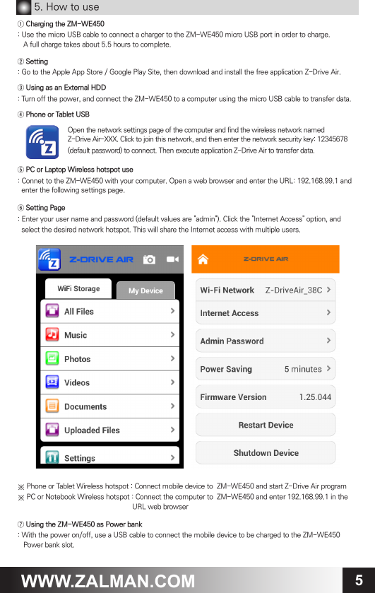 5WWW.ZALMAN.COM5. How to use① Charging the ZM-WE450: Use the micro USB cable to connect a charger to the ZM-WE450 micro USB port in order to charge.    A full charge takes about 5.5 hours to complete. ② Setting : Go to the Apple App Store / Google Play Site, then download and install the free application Z-Drive Air.③ Using as an External HDD: Turn off the power, and connect the ZM-WE450 to a computer using the micro USB cable to transfer data.④ Phone or Tablet USB⑤ PC or Laptop Wireless hotspot use: Connet to the ZM-WE450 with your computer. Open a web browser and enter the URL: 192.168.99.1 and  enter the following settings page.⑥ Setting Page: Enter your user name and password (default values are "admin"). Click the "Internet Access" option, and  select the desired network hotspot. This will share the Internet access with multiple users.※ Phone or Tablet Wireless hotspot : Connect mobile device to  ZM-WE450 and start Z-Drive Air program※ PC or Notebook Wireless hotspot : Connect the computer to  ZM-WE450 and enter 192.168.99.1 in the                                                              URL web browser⑦ Using the ZM-WE450 as Power bank: With the power on/off, use a USB cable to connect the mobile device to be charged to the ZM-WE450   Power bank slot.Open the network settings page of the computer and find the wireless network namedZ-Drive Air-XXX. Click to join this network, and then enter the network security key: 12345678 (default password) to connect. Then execute application Z-Drive Air to transfer data.