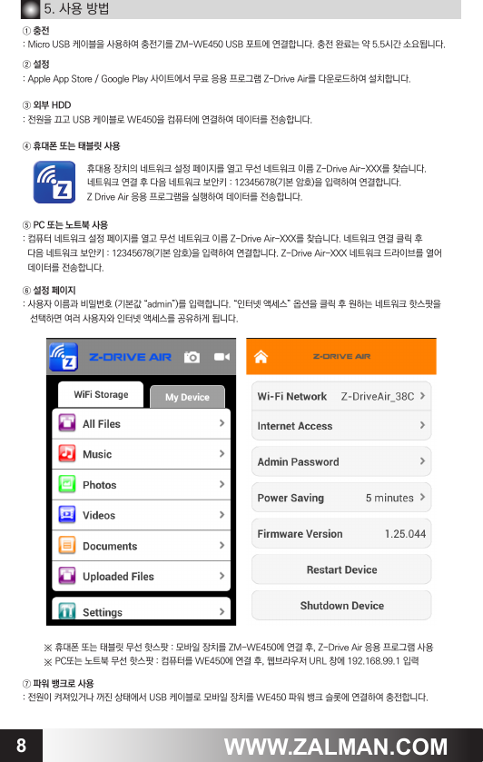 8WWW.ZALMAN.COM5. 사용 방법① 충전: Micro USB 케이블을 사용하여 충전기를 ZM-WE450 USB 포트에 연결합니다. 충전 완료는 약 5.5시간 소요됩니다.② 설정 : Apple App Store / Google Play 사이트에서 무료 응용 프로그램 Z-Drive Air를 다운로드하여 설치합니다.③ 외부 HDD: 전원을 끄고 USB 케이블로 WE450을 컴퓨터에 연결하여 데이터를 전송합니다.④ 휴대폰 또는 태블릿 사용⑤ PC 또는 노트북 사용: 컴퓨터 네트워크 설정 페이지를 열고 무선 네트워크 이름 Z-Drive Air-XXX를 찾습니다. 네트워크 연결 클릭 후  다음 네트워크 보안키 : 12345678(기본 암호)을 입력하여 연결합니다. Z-Drive Air-XXX 네트워크 드라이브를 열어  데이터를 전송합니다.⑥ 설정 페이지: 사용자 이름과 비밀번호 (기본값 &ldquo;admin&rdquo;)를 입력합니다. &ldquo;인터넷 액세스&rdquo; 옵션을 클릭 후 원하는 네트워크 핫스팟을   선택하면 여러 사용자와 인터넷 액세스를 공유하게 됩니다.※ 휴대폰 또는 태블릿 무선 핫스팟 : 모바일 장치를 ZM-WE450에 연결 후, Z-Drive Air 응용 프로그램 사용※ PC또는 노트북 무선 핫스팟 : 컴퓨터를 WE450에 연결 후, 웹브라우저 URL 창에 192.168.99.1 입력⑦ 파워 뱅크로 사용: 전원이 켜져있거나 꺼진 상태에서 USB 케이블로 모바일 장치를 WE450 파워 뱅크 슬롯에 연결하여 충전합니다.휴대용 장치의 네트워크 설정 페이지를 열고 무선 네트워크 이름 Z-Drive Air-XXX를 찾습니다. 네트워크 연결 후 다음 네트워크 보안키 : 12345678(기본 암호)을 입력하여 연결합니다. Z Drive Air 응용 프로그램을 실행하여 데이터를 전송합니다.