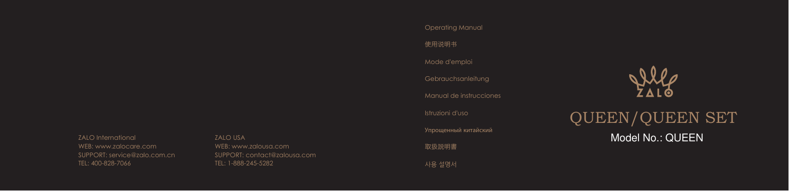 QUEEN/QUEEN SETOperating Manual使用说明书Mode d'emploiGebrauchsanleitungManual de instruccionesIstruzioni d'usoУпрощенный китайский取扱説明書사용 설명서ZALO InternationalWEB: www.zalocare.com SUPPORT: service@zalo.com.cnTEL: 400-828-7066ZALO USAWEB: www.zalousa.comSUPPORT: contact@zalousa.comTEL: 1-888-245-5282Model No.: QUEEN