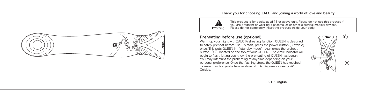 Thank you for choosing ZALO, and joining a world of love and beauty【Warning】Preheating before use (optional)01 &bull;  English This product is for adults aged 18 or above only. Please do not use this product if you are pregnant or wearing a pacemaker or other electrical medical devices. Please do not completely insert the product inside your body.Warm up your night with ZALO Preheating function. QUEEN is designed to safely preheat before use. To start, press the power button (Button A) once. This puts QUEEN in &ldquo;standby mode&rdquo; then press the preheat button &ldquo;C&rdquo; located on the top of your QUEEN.  The circle indicator will begin to flash, letting you know the preheating of QUEEN has begun. You may interrupt the preheating at any time depending on your personal preference. Once the flashing stops, the QUEEN has reached its maximum body-safe temperature of 107 Degrees or nearly 42 Celsius.