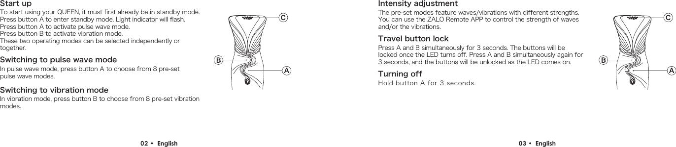 Switching to vibration modeTurning offPress A and B simultaneously for 3 seconds. The buttons will be locked once the LED turns off. Press A and B simultaneously again for 3 seconds, and the buttons will be unlocked as the LED comes on.02 &bull;  English  03 &bull;  English Start upSwitching to pulse wave modeTo start using your QUEEN, it must first already be in standby mode.  Press button A to enter standby mode. Light indicator will flash.Press button A to activate pulse wave mode.Press button B to activate vibration mode.These two operating modes can be selected independently or together.In pulse wave mode, press button A to choose from 8 pre-set pulse wave modes.In vibration mode, press button B to choose from 8 pre-set vibration modes.Intensity adjustmentThe pre-set modes feature waves/vibrations with different strengths. You can use the ZALO Remote APP to control the strength of waves and/or the vibrations.Hold button A for 3 seconds.Travel button lock