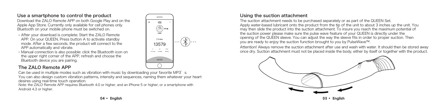 Use a smartphone to control the productDownload the ZALO Remote APP on both Google Play and on the Apple App Store. Currently only available for cell phones only. Bluetooth on your mobile phone must be switched on.Using the suction attachmentThe suction attachment needs to be purchased separately or as part of the QUEEN Set.Apply water-based lubricant onto the product from the tip of the unit to about 3 inches up the unit. You may then slide the product into the suction attachment. To insure you reach the maximum potential of the suction power please make sure the pulse wave feature of your QUEEN is directly under the opening of the QUEEN sleeve. You can adjust the way the sleeve fits in order to proper suction. Then you are ready to enjoy the suction function brought to you by PulseWave&trade;.Attention! Always remove the suction attachment after use and wash with water. It should then be stored away once dry. Suction attachment must not be placed inside the body, either by itself or together with the product.Can be used in multiple modes such as vibration with music by downloading your favorite MP3&rsquo;s.You can also design custom vibration patterns, intensity and sequences, naming them whatever your heart desires using real-time touch operation.After your download is complete; Start the ZALO Remote APP. On your QUEEN, Press button A to activate standby mode. After a few seconds, the product will connect to the APP automatically and vibrate. Manual connection is also possible: click the Bluetooth icon on the upper right corner of the APP, refresh and choose the Bluetooth device you are pairing.Note: the ZALO Remote APP requires Bluetooth 4.0 or higher, and an iPhone 5 or higher, or a smartphone with Android 4.3 or higher.04 &bull;  English  05 &bull;  English The ZALO Remote APP
