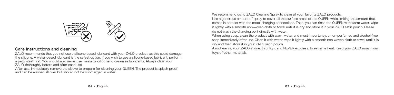 Care Instructions and cleaningZALO recommends that you not use a silicone-based lubricant with your ZALO product, as this could damage the silicone. A water-based lubricant is the safest option. If you wish to use a silicone-based lubricant, perform a patch-test first. You should also never use massage oil or hand cream as lubricants. Always clean your ZALO thoroughly before and after each use.After use, immediately remove the sleeve to prepare for cleaning your QUEEN. The product is splash proof and can be washed all over but should not be submerged in water.We recommend using ZALO Cleaning Spray to clean all your favorite ZALO products.  Use a generous amount of spray to cover all the surface areas of the QUEEN while limiting the amount that comes in contact with the metal charging connections. Then, you can rinse the QUEEN with warm water, wipe it lightly with a smooth non-woven cloth or towel until it is dry and store it in your ZALO satin pouch. Please do not wash the charging port directly with water.When using soap, clean the product with warm water and most importantly, a non-perfumed and alcohol-free soap immediately after use. Clean it with water, wipe it lightly with a smooth non-woven cloth or towel until it is dry and then store it in your ZALO satin pouch. Avoid leaving your ZALO in direct sunlight and NEVER expose it to extreme heat. Keep your ZALO away from toys of other materials.06 &bull;  English  07 &bull;  English 
