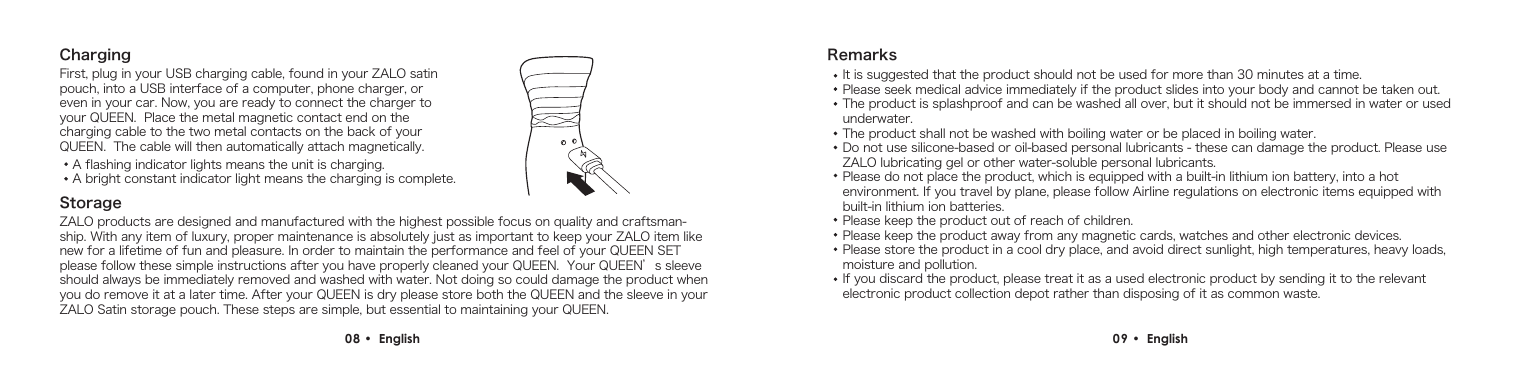 ChargingFirst, plug in your USB charging cable, found in your ZALO satin pouch, into a USB interface of a computer, phone charger, or even in your car. Now, you are ready to connect the charger to your QUEEN.  Place the metal magnetic contact end on the charging cable to the two metal contacts on the back of your QUEEN.  The cable will then automatically attach magnetically.A flashing indicator lights means the unit is charging.A bright constant indicator light means the charging is complete.StorageZALO products are designed and manufactured with the highest possible focus on quality and craftsman-ship. With any item of luxury, proper maintenance is absolutely just as important to keep your ZALO item like new for a lifetime of fun and pleasure. In order to maintain the performance and feel of your QUEEN SET please follow these simple instructions after you have properly cleaned your QUEEN.  Your QUEEN&rsquo;s sleeve should always be immediately removed and washed with water. Not doing so could damage the product when you do remove it at a later time. After your QUEEN is dry please store both the QUEEN and the sleeve in your ZALO Satin storage pouch. These steps are simple, but essential to maintaining your QUEEN.08 &bull;  English RemarksIt is suggested that the product should not be used for more than 30 minutes at a time.Please seek medical advice immediately if the product slides into your body and cannot be taken out.The product is splashproof and can be washed all over, but it should not be immersed in water or used underwater.The product shall not be washed with boiling water or be placed in boiling water.Do not use silicone-based or oil-based personal lubricants - these can damage the product. Please use ZALO lubricating gel or other water-soluble personal lubricants.Please do not place the product, which is equipped with a built-in lithium ion battery, into a hot environment. If you travel by plane, please follow Airline regulations on electronic items equipped with built-in lithium ion batteries.Please keep the product out of reach of children.Please keep the product away from any magnetic cards, watches and other electronic devices.Please store the product in a cool dry place, and avoid direct sunlight, high temperatures, heavy loads, moisture and pollution.If you discard the product, please treat it as a used electronic product by sending it to the relevant electronic product collection depot rather than disposing of it as common waste.09 &bull;  English 