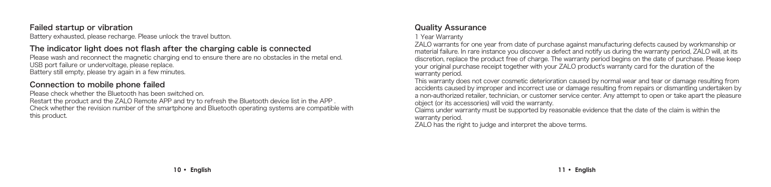 Failed startup or vibrationThe indicator light does not flash after the charging cable is connectedConnection to mobile phone failedBattery exhausted, please recharge. Please unlock the travel button.Please wash and reconnect the magnetic charging end to ensure there are no obstacles in the metal end. USB port failure or undervoltage, please replace.Battery still empty, please try again in a few minutes.Please check whether the Bluetooth has been switched on.Restart the product and the ZALO Remote APP and try to refresh the Bluetooth device list in the APP .Check whether the revision number of the smartphone and Bluetooth operating systems are compatible with this product.10 &bull;  English Quality Assurance1 Year WarrantyZALO warrants for one year from date of purchase against manufacturing defects caused by workmanship or material failure. In rare instance you discover a defect and notify us during the warranty period, ZALO will, at its discretion, replace the product free of charge. The warranty period begins on the date of purchase. Please keep your original purchase receipt together with your ZALO product's warranty card for the duration of the warranty period.This warranty does not cover cosmetic deterioration caused by normal wear and tear or damage resulting from accidents caused by improper and incorrect use or damage resulting from repairs or dismantling undertaken by a non-authorized retailer, technician, or customer service center. Any attempt to open or take apart the pleasure object (or its accessories) will void the warranty. Claims under warranty must be supported by reasonable evidence that the date of the claim is within the warranty period. ZALO has the right to judge and interpret the above terms.11 &bull;  English 