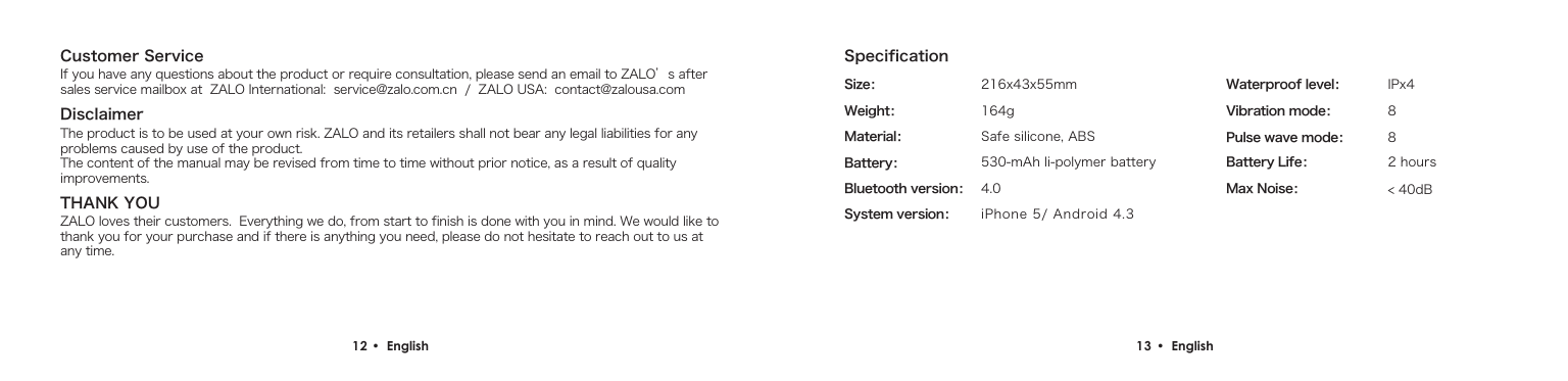 Customer ServiceDisclaimerIf you have any questions about the product or require consultation, please send an email to ZALO&rsquo;s after sales service mailbox at  ZALO International:  service@zalo.com.cn  /  ZALO USA:  contact@zalousa.comThe product is to be used at your own risk. ZALO and its retailers shall not bear any legal liabilities for any problems caused by use of the product.The content of the manual may be revised from time to time without prior notice, as a result of quality improvements.THANK YOUZALO loves their customers.  Everything we do, from start to finish is done with you in mind. We would like to thank you for your purchase and if there is anything you need, please do not hesitate to reach out to us at any time.12 &bull;  English Size：Weight：Material： Safe silicone, ABS164g216x43x55mm530-mAh li-polymer batteryIPx4884.0Battery：Waterproof level：< 40dBMax Noise：Vibration mode：Pulse wave mode：Bluetooth version：      2 hoursBattery Life：      iPhone 5/ Android 4.3 System version：      Specification13 &bull;  English 