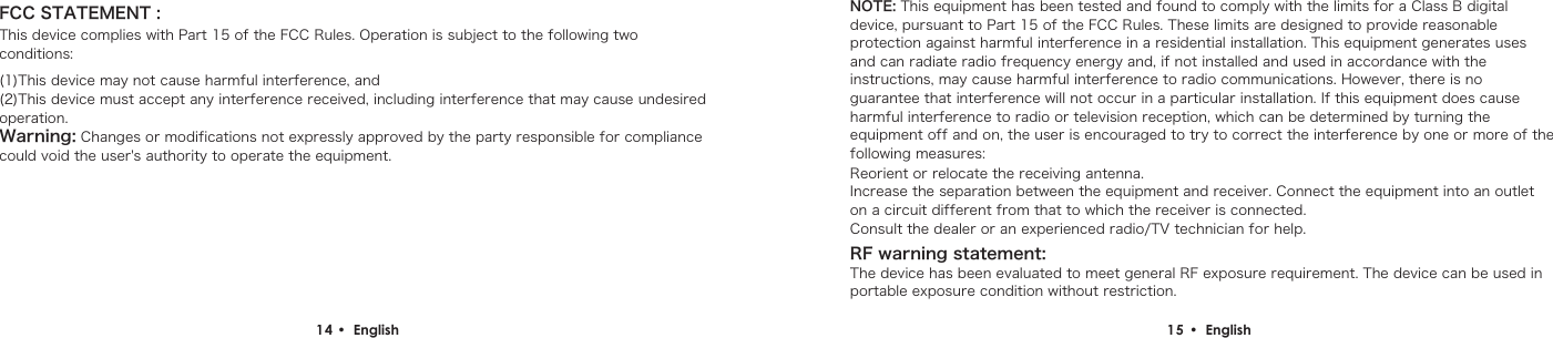 14 &bull;  English  15 &bull;  English FCC STATEMENT :This device complies with Part 15 of the FCC Rules. Operation is subject to the following two conditions:(1)This device may not cause harmful interference, and(2)This device must accept any interference received, including interference that may cause undesired operation.Warning: Changes or modifications not expressly approved by the party responsible for compliance could void the user's authority to operate the equipment.NOTE: This equipment has been tested and found to comply with the limits for a Class B digital device, pursuant to Part 15 of the FCC Rules. These limits are designed to provide reasonable protection against harmful interference in a residential installation. This equipment generates uses and can radiate radio frequency energy and, if not installed and used in accordance with the instructions, may cause harmful interference to radio communications. However, there is no guarantee that interference will not occur in a particular installation. If this equipment does cause harmful interference to radio or television reception, which can be determined by turning the equipment off and on, the user is encouraged to try to correct the interference by one or more of the following measures:Reorient or relocate the receiving antenna.Increase the separation between the equipment and receiver. Connect the equipment into an outlet on a circuit different from that to which the receiver is connected.Consult the dealer or an experienced radio/TV technician for help.RF warning statement:The device has been evaluated to meet general RF exposure requirement. The device can be used in portable exposure condition without restriction.