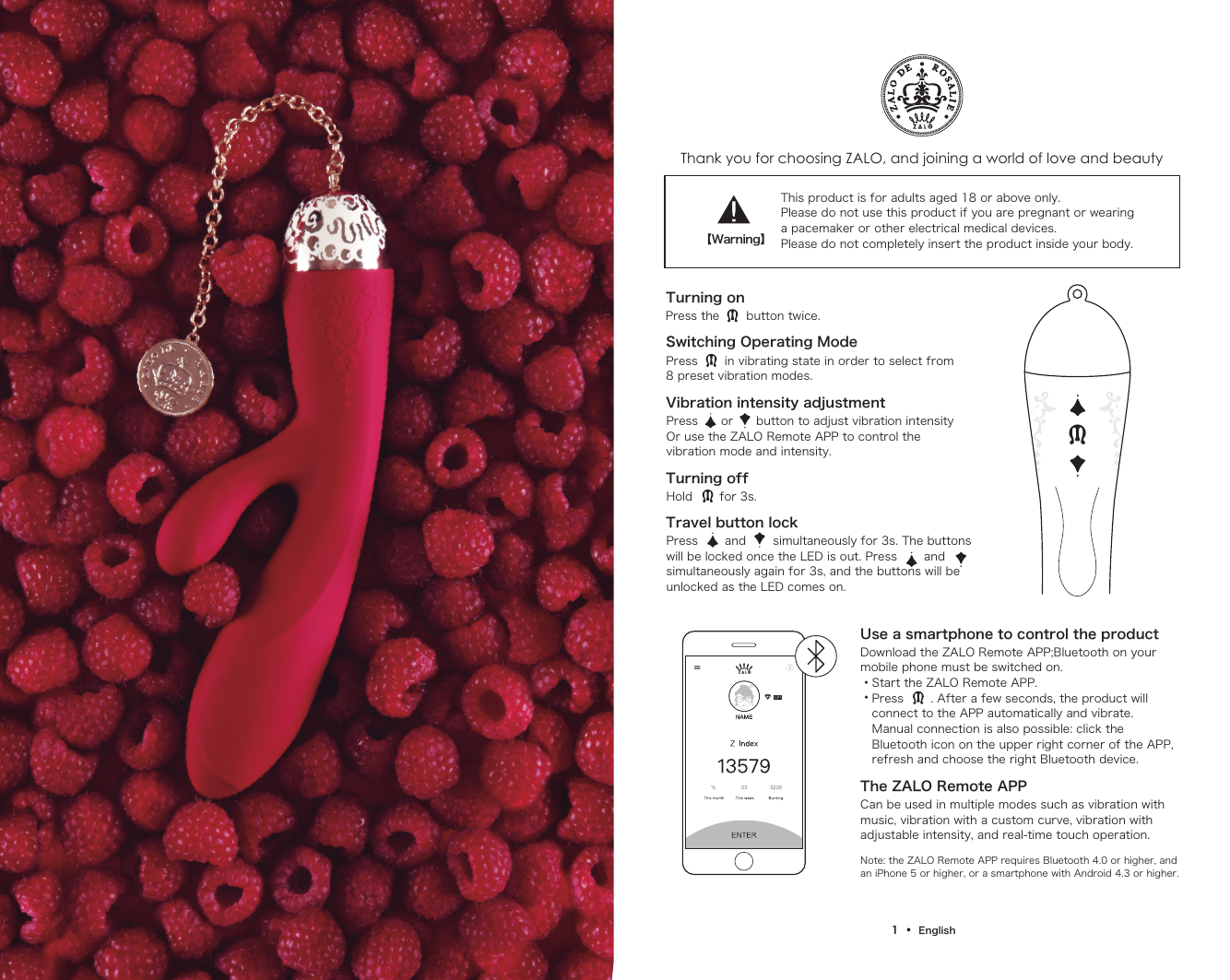 Thank you for choosing ZALO, and joining a world of love and beautyTurning onSwitching Operating ModePress the       button twice.Press       in vibrating state in order to select from8 preset vibration modes.Vibration intensity adjustmentPress      or      button to adjust vibration intensity Or use the ZALO Remote APP to control the vibration mode and intensity.Turning offHold       for 3s.Travel button lockPress       and       simultaneously for 3s. The buttons will be locked once the LED is out. Press       and  simultaneously again for 3s, and the buttons will be unlocked as the LED comes on.This product is for adults aged 18 or above only. Please do not use this product if you are pregnant or wearinga pacemaker or other electrical medical devices.Please do not completely insert the product inside your body.Use a smartphone to control the productThe ZALO Remote APP Download the ZALO Remote APP;Bluetooth on your mobile phone must be switched on.   Start the ZALO Remote APP.   Press       . After a few seconds, the product will    connect to the APP automatically and vibrate.    Manual connection is also possible: click the    Bluetooth icon on the upper right corner of the APP,    refresh and choose the right Bluetooth device.Can be used in multiple modes such as vibration with music, vibration with a custom curve, vibration with adjustable intensity, and real-time touch operation.Note: the ZALO Remote APP requires Bluetooth 4.0 or higher, and an iPhone 5 or higher, or a smartphone with Android 4.3 or higher.【Warning】1  &bull;  English