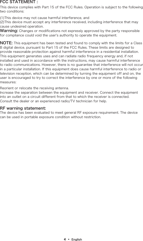 FCC STATEMENT :This device complies with Part 15 of the FCC Rules. Operation is subject to the following two conditions:4  &bull;  English(1)This device may not cause harmful interference, and(2)This device must accept any interference received, including interference that may cause undesired operation.Warning: Changes or modifications not expressly approved by the party responsible for compliance could void the user's authority to operate the equipment.NOTE: This equipment has been tested and found to comply with the limits for a Class B digital device, pursuant to Part 15 of the FCC Rules. These limits are designed to provide reasonable protection against harmful interference in a residential installation. This equipment generates uses and can radiate radio frequency energy and, if not installed and used in accordance with the instructions, may cause harmful interference to radio communications. However, there is no guarantee that interference will not occur in a particular installation. If this equipment does cause harmful interference to radio or television reception, which can be determined by turning the equipment off and on, the user is encouraged to try to correct the interference by one or more of the following measures:Reorient or relocate the receiving antenna.Increase the separation between the equipment and receiver. Connect the equipment into an outlet on a circuit different from that to which the receiver is connected.Consult the dealer or an experienced radio/TV technician for help.RF warning statement:The device has been evaluated to meet general RF exposure requirement. The device can be used in portable exposure condition without restriction.
