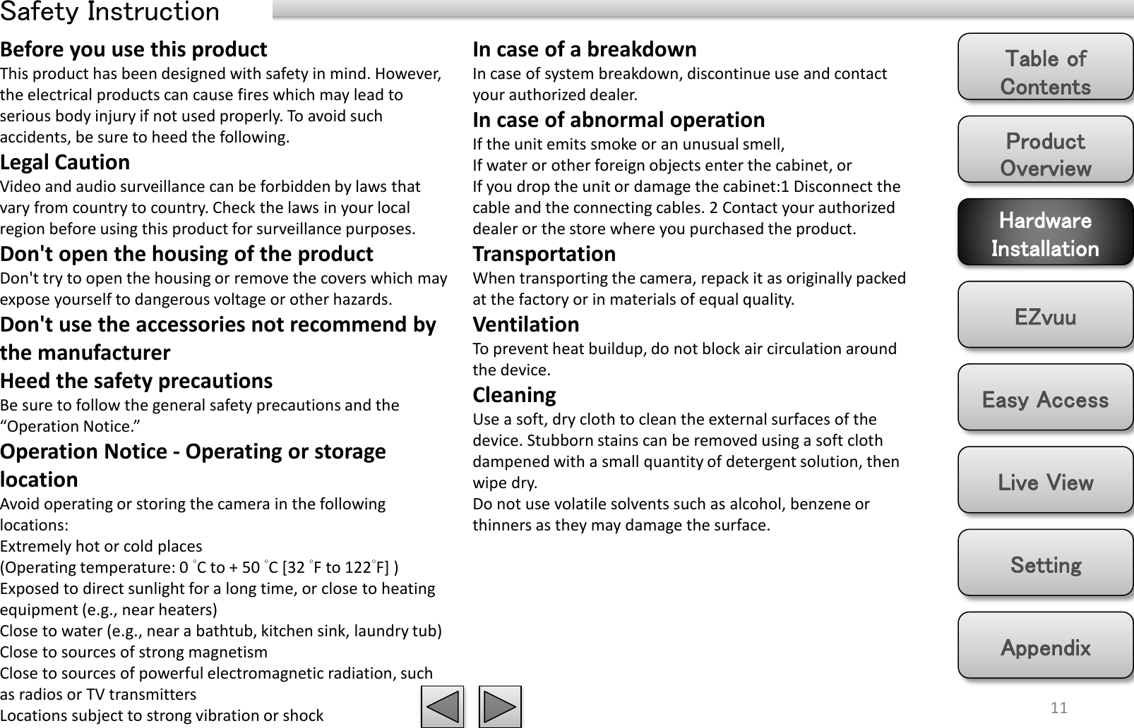 Product Overview Hardware Installation Easy Access EZvuu Setting Live View Appendix Table of Contents Safety Instruction 11 Before you use this product This product has been designed with safety in mind. However, the electrical products can cause fires which may lead to serious body injury if not used properly. To avoid such accidents, be sure to heed the following. Legal Caution Video and audio surveillance can be forbidden by laws that vary from country to country. Check the laws in your local region before using this product for surveillance purposes.  Don&apos;t open the housing of the product Don&apos;t try to open the housing or remove the covers which may expose yourself to dangerous voltage or other hazards. Don&apos;t use the accessories not recommend by the manufacturer Heed the safety precautions Be sure to follow the general safety precautions and the “Operation Notice.” Operation Notice - Operating or storage location Avoid operating or storing the camera in the following locations: Extremely hot or cold places  (Operating temperature: 0 °C to + 50 °C [32 °F to 122°F] ) Exposed to direct sunlight for a long time, or close to heating equipment (e.g., near heaters) Close to water (e.g., near a bathtub, kitchen sink, laundry tub) Close to sources of strong magnetism  Close to sources of powerful electromagnetic radiation, such as radios or TV transmitters  Locations subject to strong vibration or shock In case of a breakdown In case of system breakdown, discontinue use and contact your authorized dealer. In case of abnormal operation If the unit emits smoke or an unusual smell,  If water or other foreign objects enter the cabinet, or If you drop the unit or damage the cabinet:1 Disconnect the cable and the connecting cables. 2 Contact your authorized dealer or the store where you purchased the product. Transportation When transporting the camera, repack it as originally packed at the factory or in materials of equal quality. Ventilation To prevent heat buildup, do not block air circulation around the device. Cleaning Use a soft, dry cloth to clean the external surfaces of the device. Stubborn stains can be removed using a soft cloth dampened with a small quantity of detergent solution, then wipe dry. Do not use volatile solvents such as alcohol, benzene or thinners as they may damage the surface.  