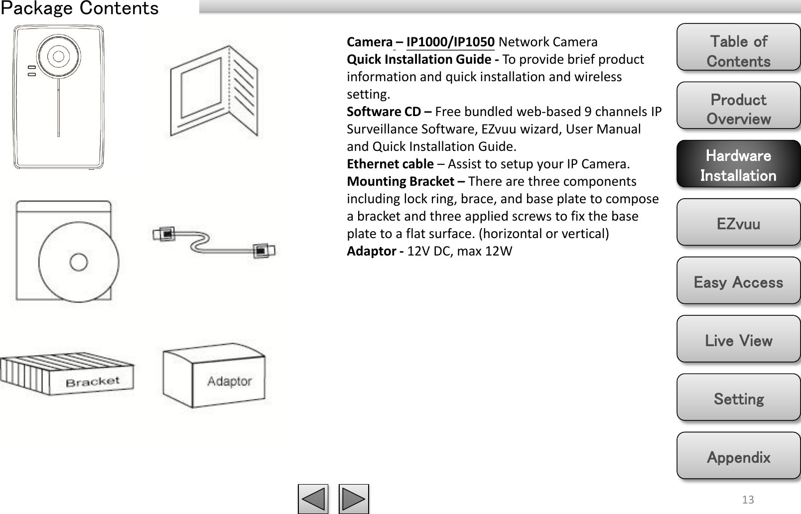 Product Overview Hardware Installation Easy Access EZvuu Setting Live View Appendix Table of Contents 13 Package Contents Camera – IP1000/IP1050 Network Camera Quick Installation Guide - To provide brief product information and quick installation and wireless setting. Software CD – Free bundled web-based 9 channels IP Surveillance Software, EZvuu wizard, User Manual and Quick Installation Guide. Ethernet cable – Assist to setup your IP Camera. Mounting Bracket – There are three components including lock ring, brace, and base plate to compose a bracket and three applied screws to fix the base plate to a flat surface. (horizontal or vertical) Adaptor - 12V DC, max 12W 