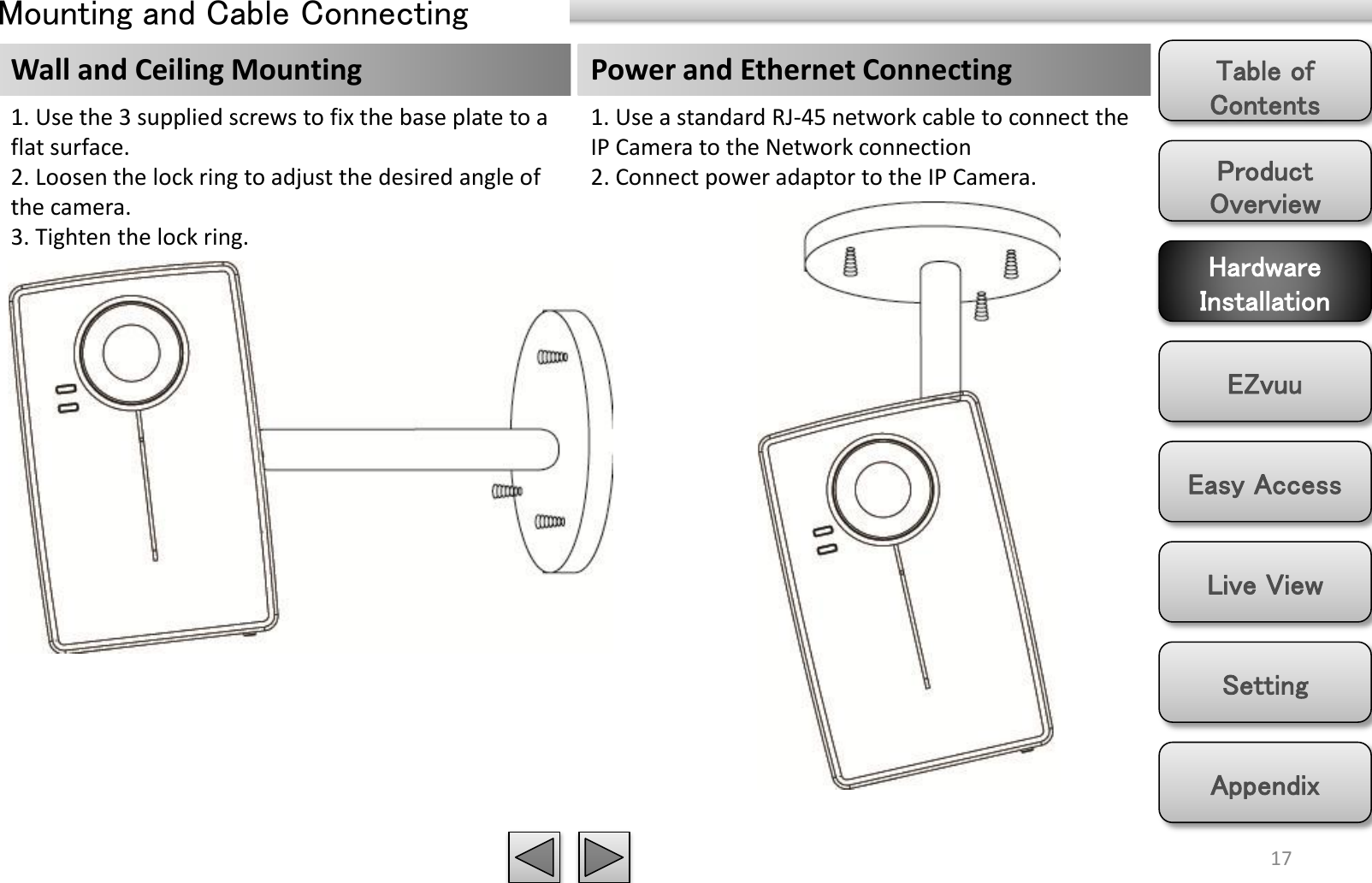 Product Overview Hardware Installation Easy Access EZvuu Setting Live View Appendix Table of Contents 17 Mounting and Cable Connecting Wall and Ceiling Mounting 1. Use the 3 supplied screws to fix the base plate to a flat surface. 2. Loosen the lock ring to adjust the desired angle of the camera. 3. Tighten the lock ring. Power and Ethernet Connecting 1. Use a standard RJ-45 network cable to connect the IP Camera to the Network connection 2. Connect power adaptor to the IP Camera. 