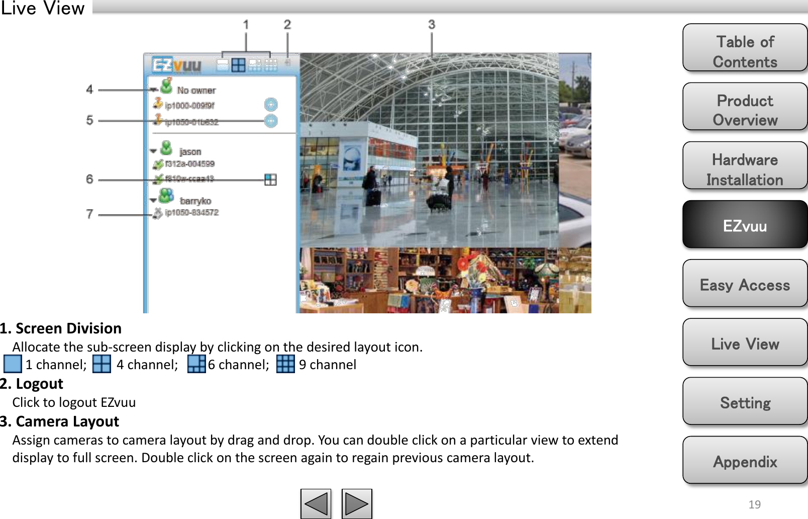 Product Overview Hardware Installation Easy Access EZvuu Setting Live View Appendix Table of Contents Live View 19 1. Screen Division     Allocate the sub-screen display by clicking on the desired layout icon.         1 channel;         4 channel;         6 channel;         9 channel 2. Logout     Click to logout EZvuu 3. Camera Layout        Assign cameras to camera layout by drag and drop. You can double click on a particular view to extend       display to full screen. Double click on the screen again to regain previous camera layout.   