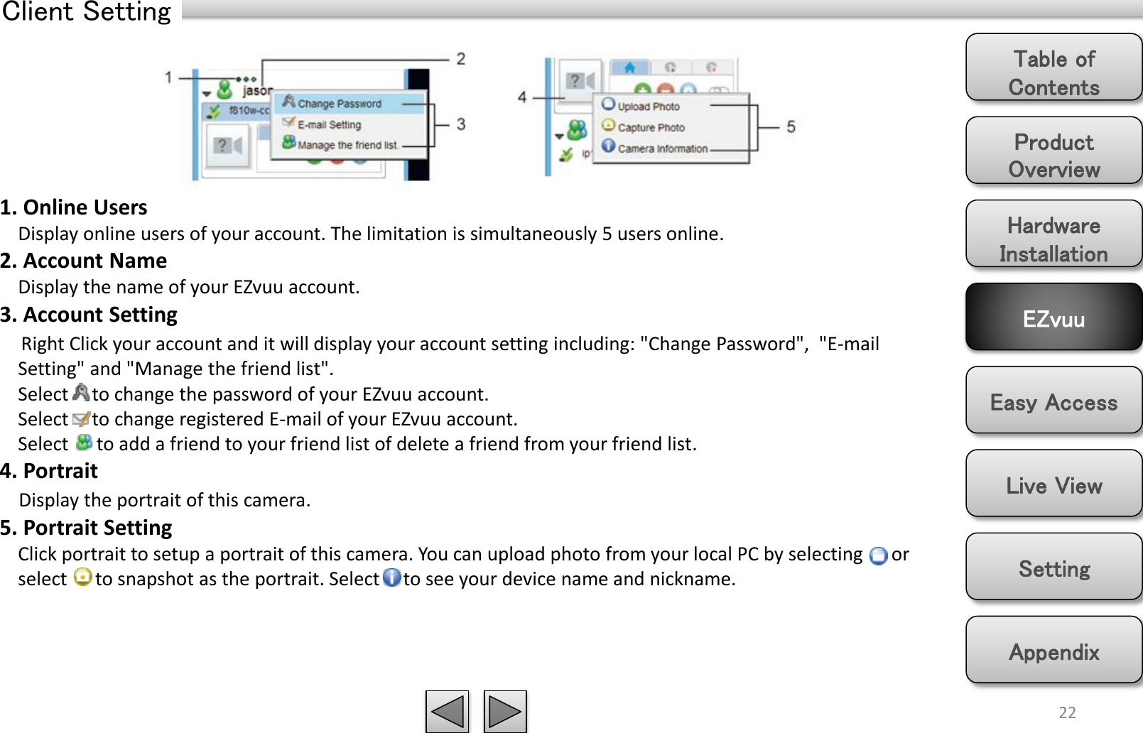 Product Overview Hardware Installation Easy Access EZvuu Setting Live View Appendix Table of Contents Client Setting 22 1. Online Users     Display online users of your account. The limitation is simultaneously 5 users online. 2. Account Name     Display the name of your EZvuu account. 3. Account Setting     Right Click your account and it will display your account setting including: &quot;Change Password&quot;,  &quot;E-mail     Setting&quot; and &quot;Manage the friend list&quot;.      Select     to change the password of your EZvuu account.      Select     to change registered E-mail of your EZvuu account.      Select      to add a friend to your friend list of delete a friend from your friend list. 4. Portrait        Display the portrait of this camera. 5. Portrait Setting     Click portrait to setup a portrait of this camera. You can upload photo from your local PC by selecting      or     select      to snapshot as the portrait. Select     to see your device name and nickname. 