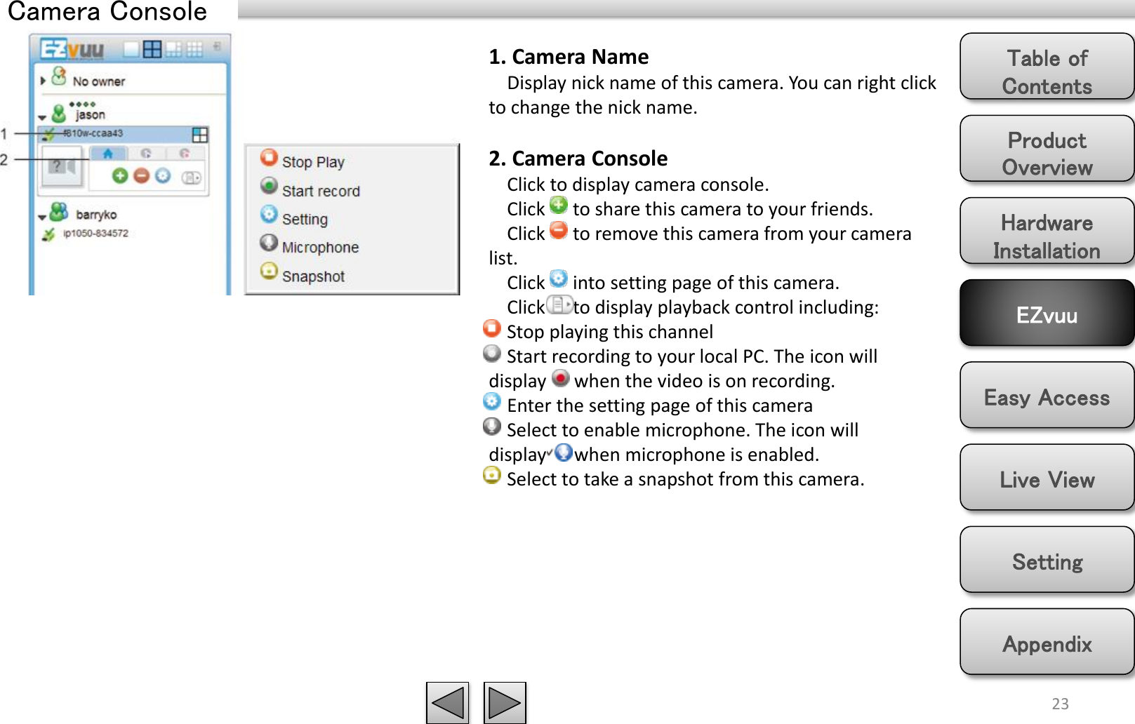 Product Overview Hardware Installation Easy Access EZvuu Setting Live View Appendix Table of Contents Camera Console 23 1. Camera Name     Display nick name of this camera. You can right click to change the nick name.  2. Camera Console     Click to display camera console.      Click      to share this camera to your friends.      Click      to remove this camera from your camera list.      Click      into setting page of this camera.      Click      to display playback control including:     Stop playing this channel     Start recording to your local PC. The icon will display      when the video is on recording.        Enter the setting page of this camera     Select to enable microphone. The icon will display      when microphone is enabled.     Select to take a snapshot from this camera.  