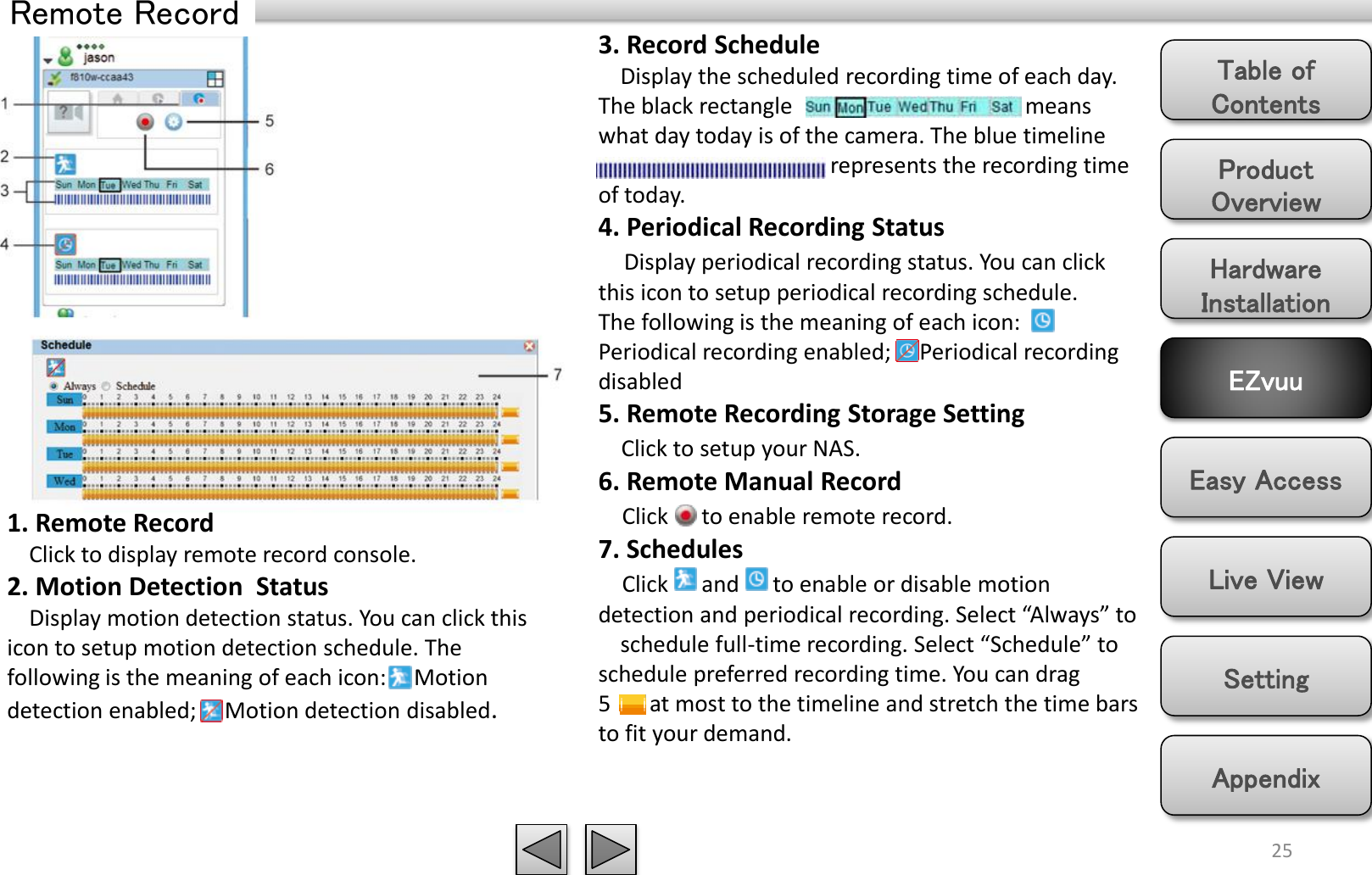 Product Overview Hardware Installation Easy Access EZvuu Setting Live View Appendix Table of Contents 25 Remote Record 3. Record Schedule        Display the scheduled recording time of each day. The black rectangle                                          means what day today is of the camera. The blue timeline                                            represents the recording time of today. 4. Periodical Recording Status     Display periodical recording status. You can click this icon to setup periodical recording schedule. The following is the meaning of each icon:     Periodical recording enabled;     Periodical recording disabled  5. Remote Recording Storage Setting     Click to setup your NAS. 6. Remote Manual Record     Click      to enable remote record. 7. Schedules     Click      and      to enable or disable motion detection and periodical recording. Select “Always” to      schedule full-time recording. Select “Schedule” to schedule preferred recording time. You can drag 5       at most to the timeline and stretch the time bars to fit your demand. 1. Remote Record     Click to display remote record console.  2. Motion Detection  Status     Display motion detection status. You can click this icon to setup motion detection schedule. The following is the meaning of each icon:     Motion detection enabled;     Motion detection disabled. 