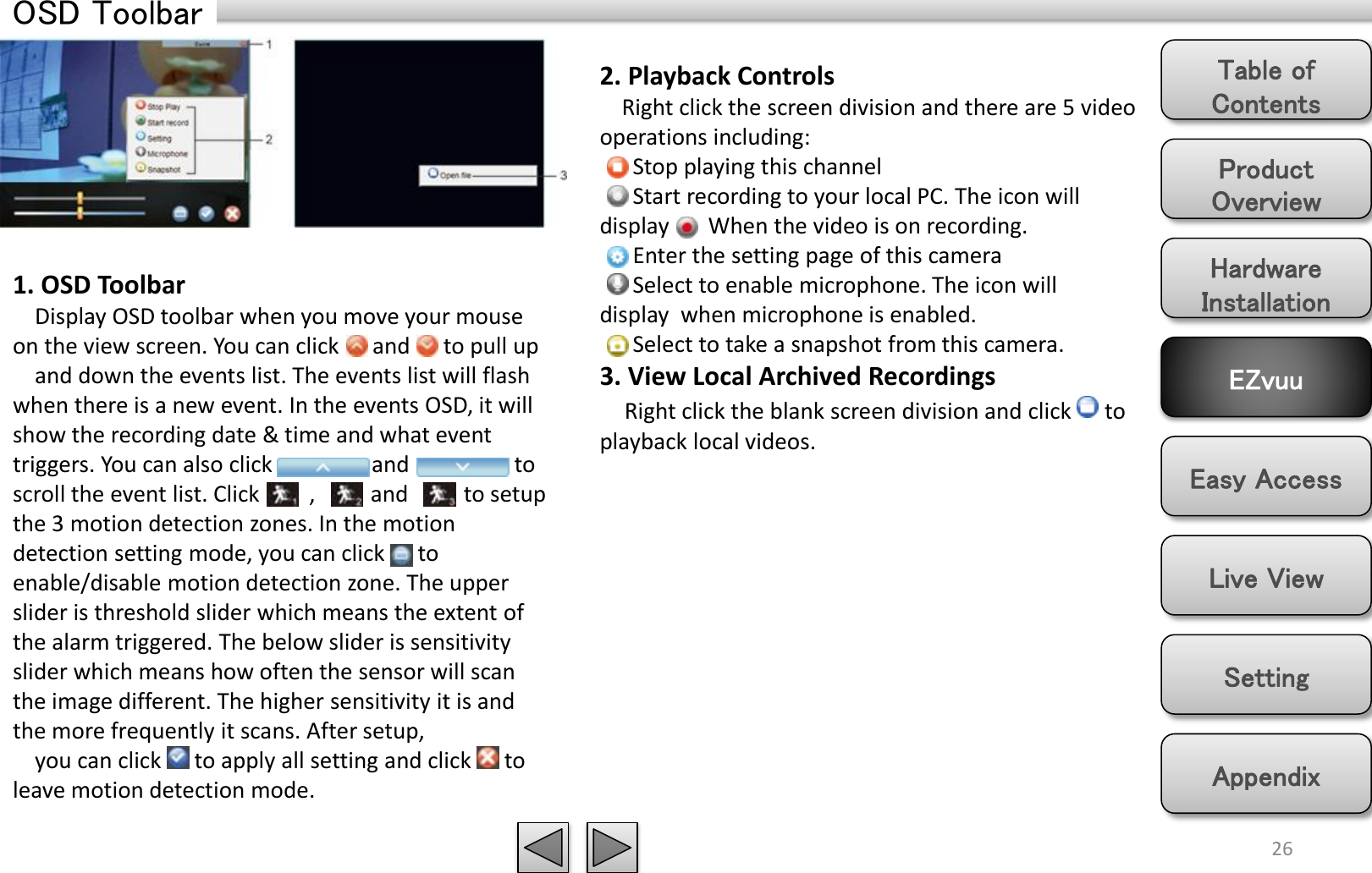 Product Overview Hardware Installation Easy Access EZvuu Setting Live View Appendix Table of Contents 26 OSD Toolbar 1. OSD Toolbar     Display OSD toolbar when you move your mouse on the view screen. You can click      and      to pull up     and down the events list. The events list will flash when there is a new event. In the events OSD, it will show the recording date &amp; time and what event triggers. You can also click                  and                   to scroll the event list. Click         ,          and          to setup the 3 motion detection zones. In the motion detection setting mode, you can click      to enable/disable motion detection zone. The upper slider is threshold slider which means the extent of the alarm triggered. The below slider is sensitivity slider which means how often the sensor will scan the image different. The higher sensitivity it is and the more frequently it scans. After setup,     you can click      to apply all setting and click      to leave motion detection mode. 2. Playback Controls     Right click the screen division and there are 5 video operations including:       Stop playing this channel       Start recording to your local PC. The icon will display       When the video is on recording.       Enter the setting page of this camera       Select to enable microphone. The icon will display  when microphone is enabled.       Select to take a snapshot from this camera. 3. View Local Archived Recordings        Right click the blank screen division and click      to playback local videos. 