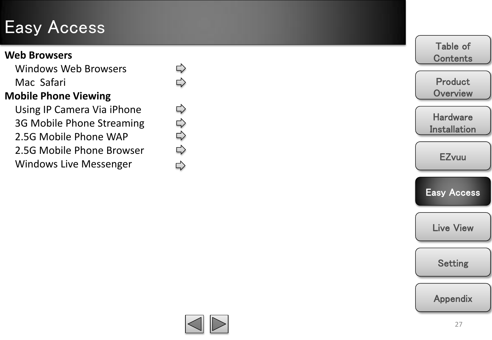 Easy Access Product Overview Hardware Installation Easy Access EZvuu Setting Live View Appendix Table of Contents 27 Web Browsers     Windows Web Browsers     Mac  Safari Mobile Phone Viewing     Using IP Camera Via iPhone     3G Mobile Phone Streaming     2.5G Mobile Phone WAP     2.5G Mobile Phone Browser     Windows Live Messenger 