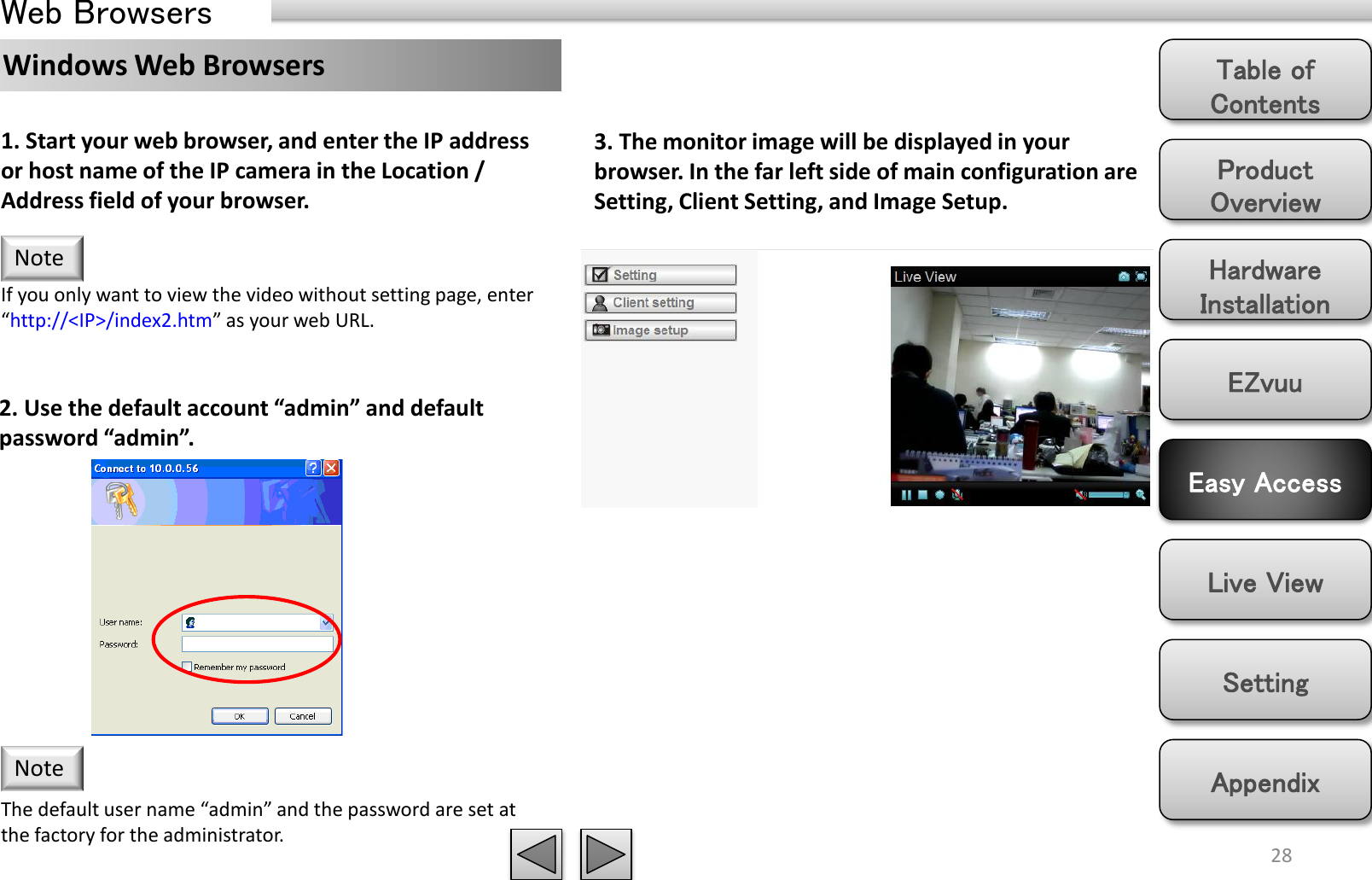 Product Overview Hardware Installation Easy Access EZvuu Setting Live View Appendix Table of Contents Web Browsers 28 Note If you only want to view the video without setting page, enter “http://&lt;IP&gt;/index2.htm” as your web URL. 1. Start your web browser, and enter the IP address or host name of the IP camera in the Location / Address field of your browser.  2. Use the default account “admin” and default password “admin”. The default user name “admin” and the password are set at the factory for the administrator.  Note 3. The monitor image will be displayed in your browser. In the far left side of main configuration are Setting, Client Setting, and Image Setup.  Windows Web Browsers 
