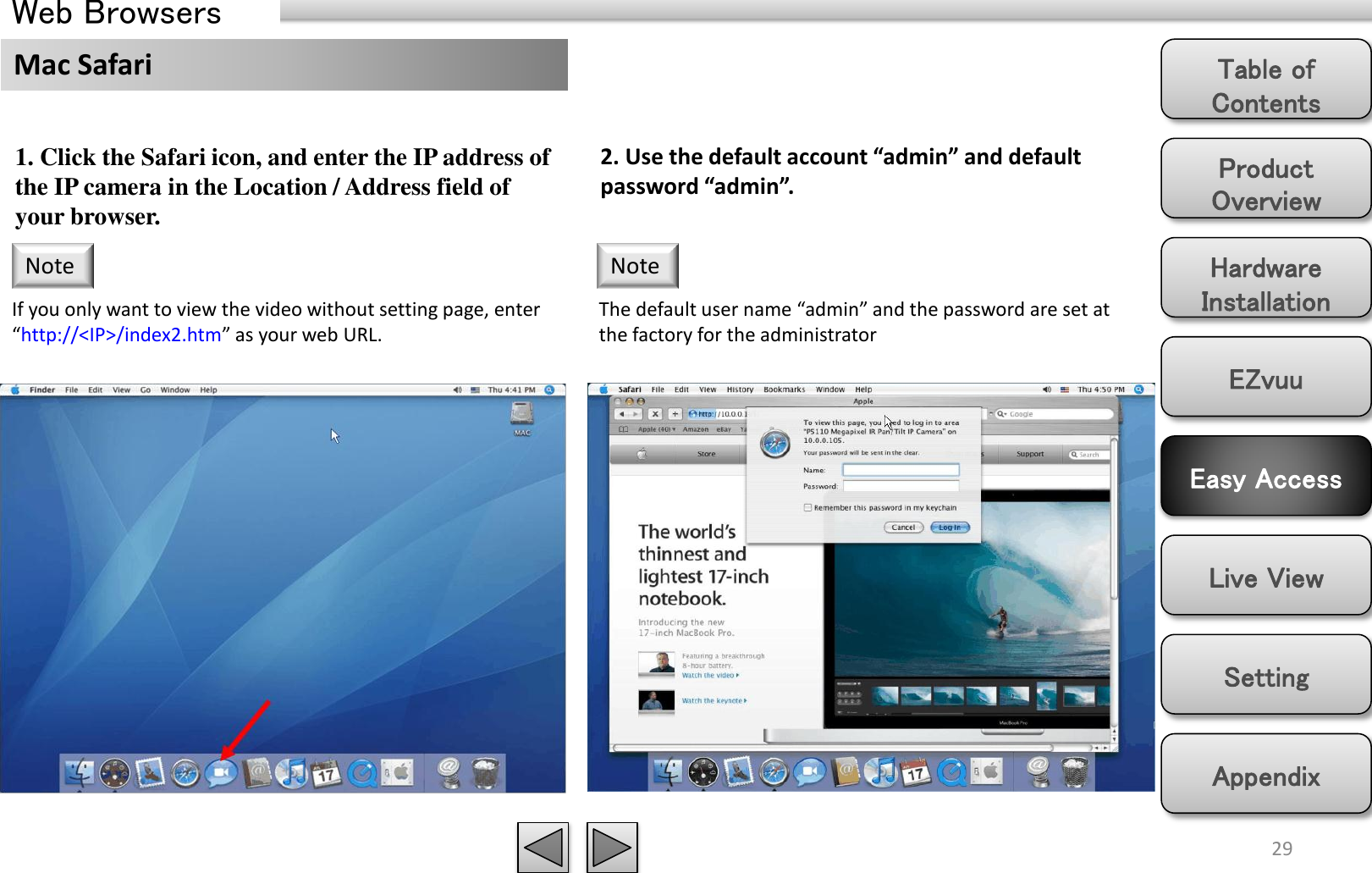 Product Overview Hardware Installation Easy Access EZvuu Setting Live View Appendix Table of Contents 29 Web Browsers 1. Click the Safari icon, and enter the IP address of the IP camera in the Location / Address field of your browser.  If you only want to view the video without setting page, enter “http://&lt;IP&gt;/index2.htm” as your web URL. Note 2. Use the default account “admin” and default password “admin”. The default user name “admin” and the password are set at the factory for the administrator Note Mac Safari 