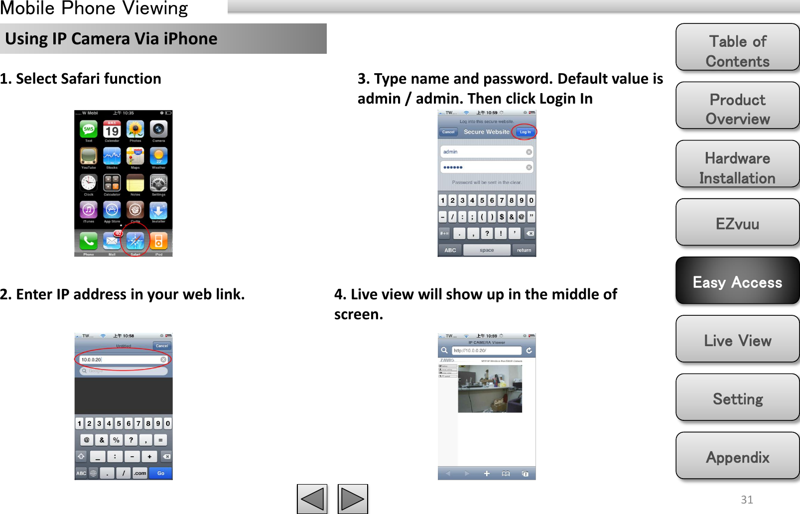 Product Overview Hardware Installation Easy Access EZvuu Setting Live View Appendix Table of Contents 31 Mobile Phone Viewing  Using IP Camera Via iPhone 2. Enter IP address in your web link. 3. Type name and password. Default value is admin / admin. Then click Login In 4. Live view will show up in the middle of screen. 1. Select Safari function 