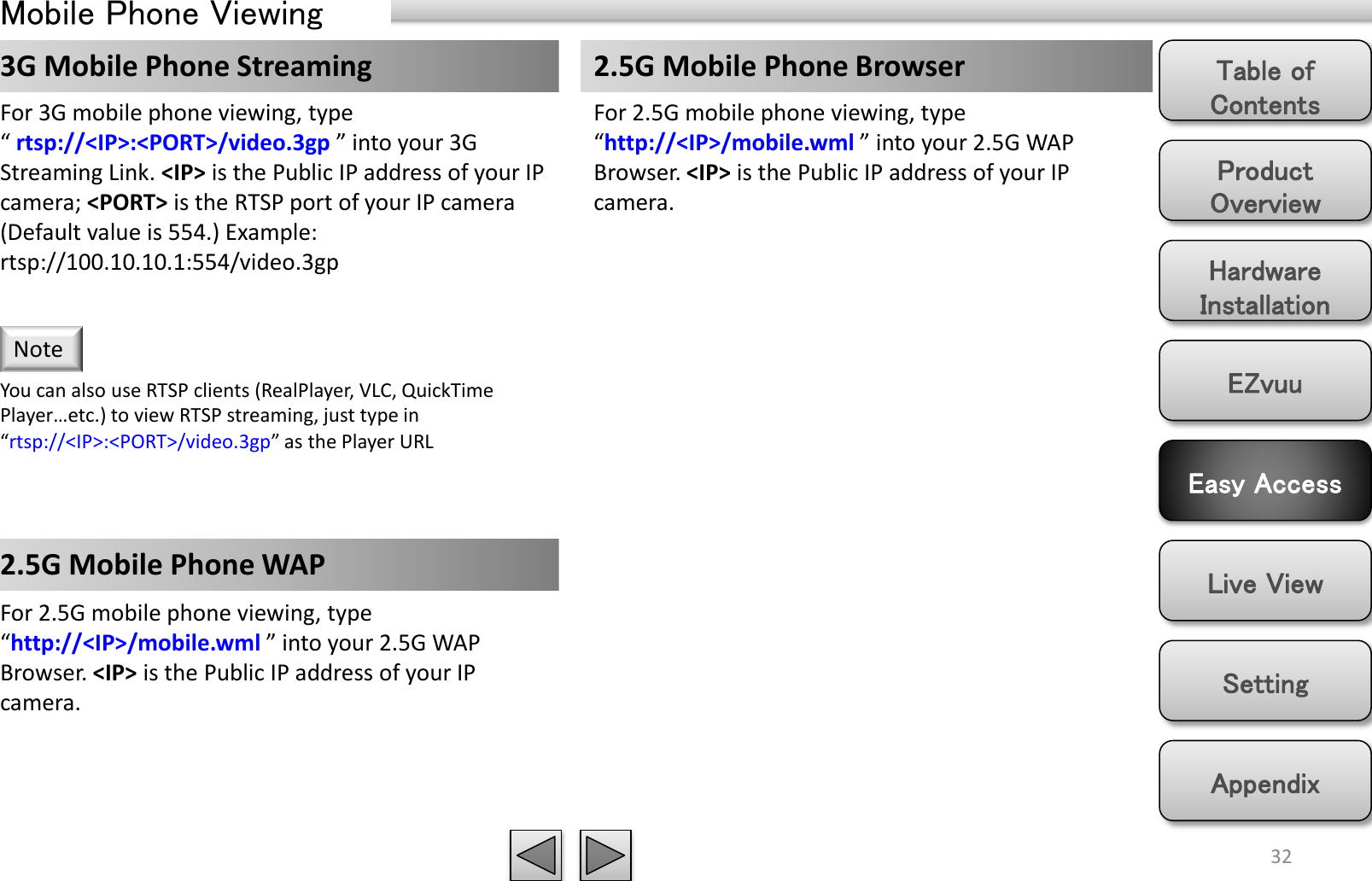 Product Overview Hardware Installation Easy Access EZvuu Setting Live View Appendix Table of Contents 32 Mobile Phone Viewing 2.5G Mobile Phone Browser 3G Mobile Phone Streaming  2.5G Mobile Phone WAP  For 3G mobile phone viewing, type “ rtsp://&lt;IP&gt;:&lt;PORT&gt;/video.3gp ” into your 3G Streaming Link. &lt;IP&gt; is the Public IP address of your IP camera; &lt;PORT&gt; is the RTSP port of your IP camera (Default value is 554.) Example: rtsp://100.10.10.1:554/video.3gp You can also use RTSP clients (RealPlayer, VLC, QuickTime Player…etc.) to view RTSP streaming, just type in “rtsp://&lt;IP&gt;:&lt;PORT&gt;/video.3gp” as the Player URL Note For 2.5G mobile phone viewing, type “http://&lt;IP&gt;/mobile.wml ” into your 2.5G WAP Browser. &lt;IP&gt; is the Public IP address of your IP camera. For 2.5G mobile phone viewing, type “http://&lt;IP&gt;/mobile.wml ” into your 2.5G WAP Browser. &lt;IP&gt; is the Public IP address of your IP camera. 