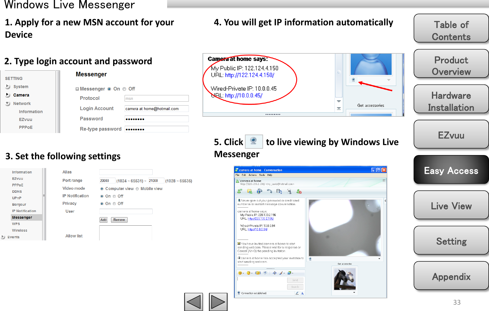 Product Overview Hardware Installation Easy Access EZvuu Setting Live View Appendix Table of Contents 33 Windows Live Messenger 1. Apply for a new MSN account for your Device 2. Type login account and password 3. Set the following settings 4. You will get IP information automatically 5. Click          to live viewing by Windows Live Messenger 