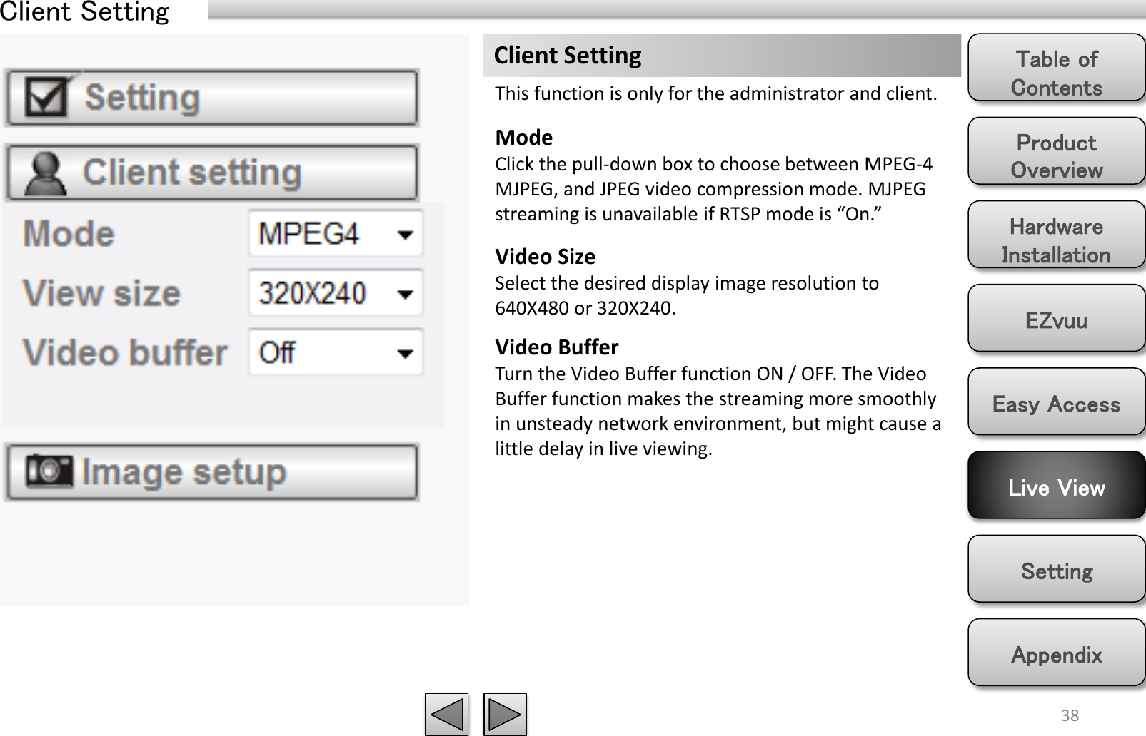 Product Overview Hardware Installation Easy Access EZvuu Setting Live View Appendix Table of Contents 38 Client Setting Mode Click the pull-down box to choose between MPEG-4 MJPEG, and JPEG video compression mode. MJPEG streaming is unavailable if RTSP mode is “On.” Video Size Select the desired display image resolution to 640X480 or 320X240. Video Buffer Turn the Video Buffer function ON / OFF. The Video Buffer function makes the streaming more smoothly in unsteady network environment, but might cause a little delay in live viewing. Client Setting This function is only for the administrator and client. 