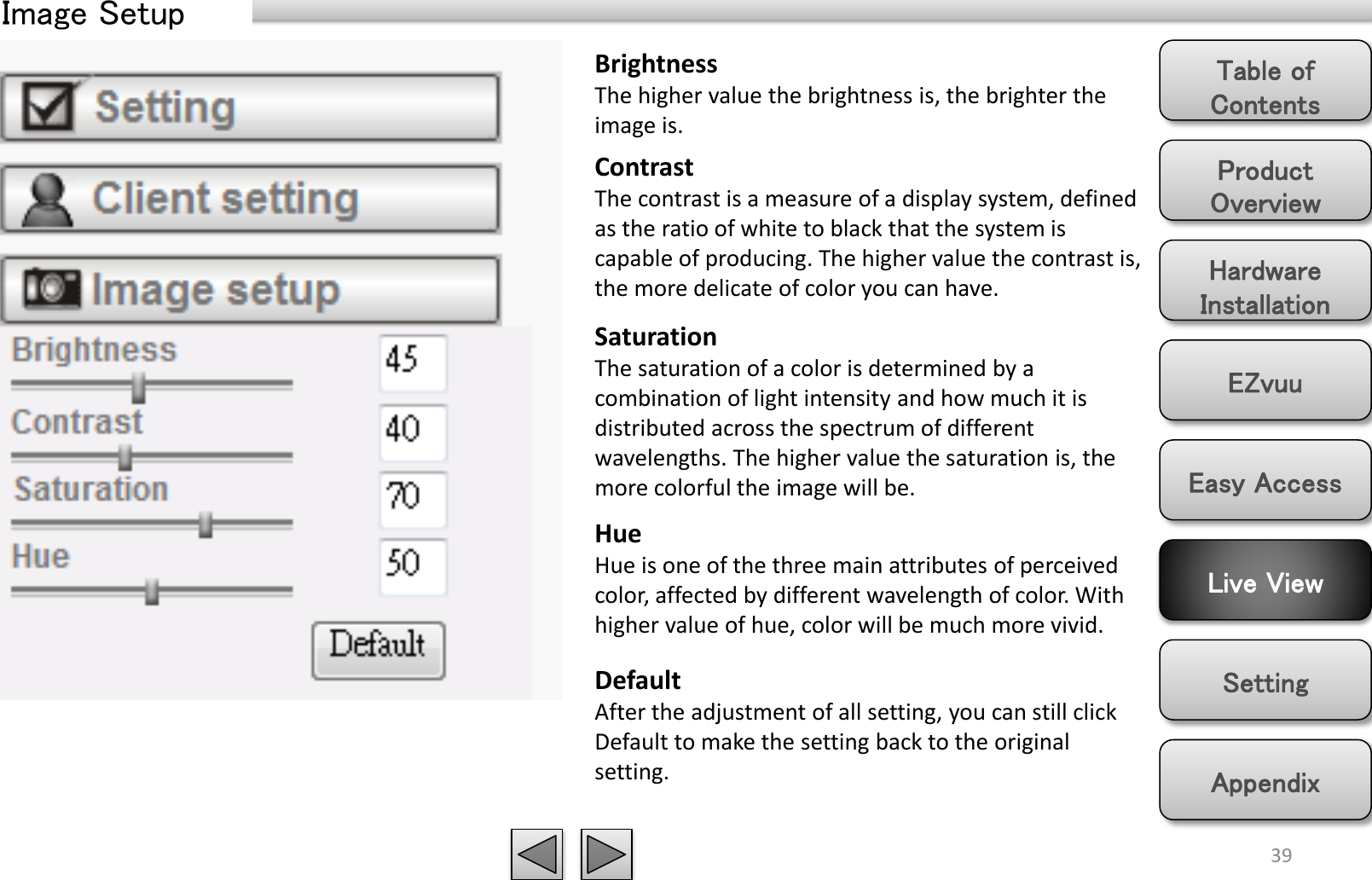 Product Overview Hardware Installation Easy Access EZvuu Setting Live View Appendix Table of Contents 39 Image Setup Brightness The higher value the brightness is, the brighter the image is. Contrast The contrast is a measure of a display system, defined as the ratio of white to black that the system is capable of producing. The higher value the contrast is, the more delicate of color you can have.  Saturation The saturation of a color is determined by a combination of light intensity and how much it is distributed across the spectrum of different wavelengths. The higher value the saturation is, the more colorful the image will be. Hue Hue is one of the three main attributes of perceived color, affected by different wavelength of color. With higher value of hue, color will be much more vivid. Default After the adjustment of all setting, you can still click Default to make the setting back to the original setting. 