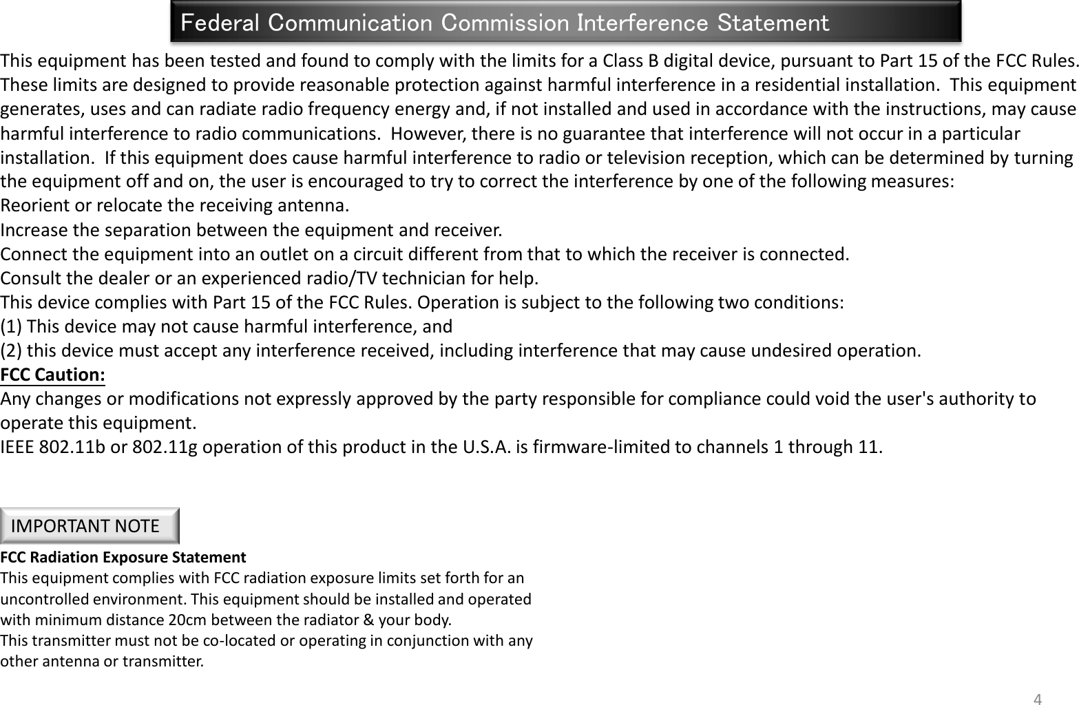 4 Federal Communication Commission Interference Statement This equipment has been tested and found to comply with the limits for a Class B digital device, pursuant to Part 15 of the FCC Rules.  These limits are designed to provide reasonable protection against harmful interference in a residential installation.  This equipment generates, uses and can radiate radio frequency energy and, if not installed and used in accordance with the instructions, may cause harmful interference to radio communications.  However, there is no guarantee that interference will not occur in a particular installation.  If this equipment does cause harmful interference to radio or television reception, which can be determined by turning the equipment off and on, the user is encouraged to try to correct the interference by one of the following measures: Reorient or relocate the receiving antenna. Increase the separation between the equipment and receiver. Connect the equipment into an outlet on a circuit different from that to which the receiver is connected. Consult the dealer or an experienced radio/TV technician for help. This device complies with Part 15 of the FCC Rules. Operation is subject to the following two conditions:  (1) This device may not cause harmful interference, and  (2) this device must accept any interference received, including interference that may cause undesired operation. FCC Caution:  Any changes or modifications not expressly approved by the party responsible for compliance could void the user&apos;s authority to operate this equipment. IEEE 802.11b or 802.11g operation of this product in the U.S.A. is firmware-limited to channels 1 through 11. FCC Radiation Exposure Statement This equipment complies with FCC radiation exposure limits set forth for an uncontrolled environment. This equipment should be installed and operated with minimum distance 20cm between the radiator &amp; your body. This transmitter must not be co-located or operating in conjunction with any other antenna or transmitter. IMPORTANT NOTE 