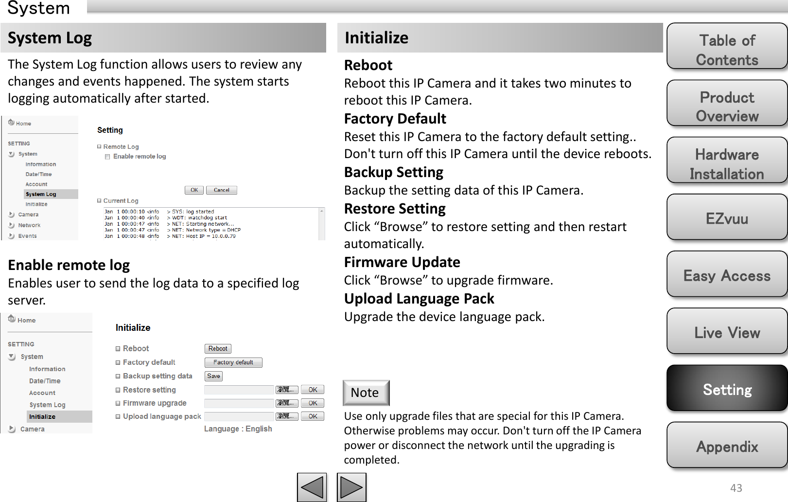 Product Overview Hardware Installation Easy Access EZvuu Setting Live View Appendix Table of Contents 43 System Log The System Log function allows users to review any changes and events happened. The system starts logging automatically after started. Enable remote log Enables user to send the log data to a specified log server. Initialize Reboot Reboot this IP Camera and it takes two minutes to reboot this IP Camera. Factory Default Reset this IP Camera to the factory default setting.. Don&apos;t turn off this IP Camera until the device reboots. Backup Setting Backup the setting data of this IP Camera.  Restore Setting Click “Browse” to restore setting and then restart automatically.  Firmware Update Click “Browse” to upgrade firmware.  Upload Language Pack Upgrade the device language pack.  Use only upgrade files that are special for this IP Camera. Otherwise problems may occur. Don&apos;t turn off the IP Camera power or disconnect the network until the upgrading is completed. Note System 