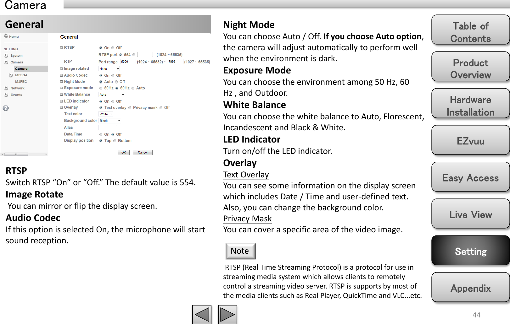 Product Overview Hardware Installation Easy Access EZvuu Setting Live View Appendix Table of Contents 44 Camera General  Night Mode You can choose Auto / Off. If you choose Auto option, the camera will adjust automatically to perform well when the environment is dark. Exposure Mode You can choose the environment among 50 Hz, 60 Hz , and Outdoor. White Balance You can choose the white balance to Auto, Florescent, Incandescent and Black &amp; White.   LED Indicator Turn on/off the LED indicator. Overlay Text Overlay You can see some information on the display screen which includes Date / Time and user-defined text. Also, you can change the background color. Privacy Mask You can cover a specific area of the video image.  RTSP (Real Time Streaming Protocol) is a protocol for use in streaming media system which allows clients to remotely control a streaming video server. RTSP is supports by most of the media clients such as Real Player, QuickTime and VLC...etc. Note RTSP Switch RTSP “On” or “Off.” The default value is 554. Image Rotate  You can mirror or flip the display screen. Audio Codec If this option is selected On, the microphone will start sound reception.  