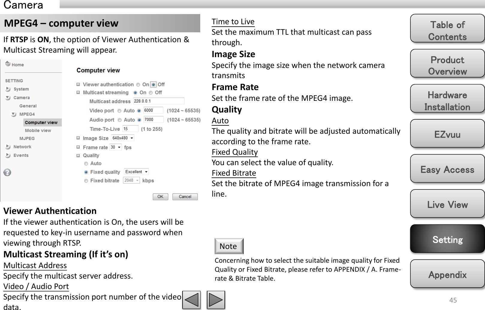 Product Overview Hardware Installation Easy Access EZvuu Setting Live View Appendix Table of Contents 45 MPEG4 – computer view  Time to Live Set the maximum TTL that multicast can pass through.  Image Size Specify the image size when the network camera transmits Frame Rate Set the frame rate of the MPEG4 image. Quality Auto  The quality and bitrate will be adjusted automatically according to the frame rate. Fixed Quality You can select the value of quality. Fixed Bitrate Set the bitrate of MPEG4 image transmission for a line. Concerning how to select the suitable image quality for Fixed Quality or Fixed Bitrate, please refer to APPENDIX / A. Frame-rate &amp; Bitrate Table.  Note Viewer Authentication If the viewer authentication is On, the users will be requested to key-in username and password when viewing through RTSP. Multicast Streaming (If it’s on) Multicast Address Specify the multicast server address.  Video / Audio Port Specify the transmission port number of the video data. If RTSP is ON, the option of Viewer Authentication &amp; Multicast Streaming will appear.   Camera 