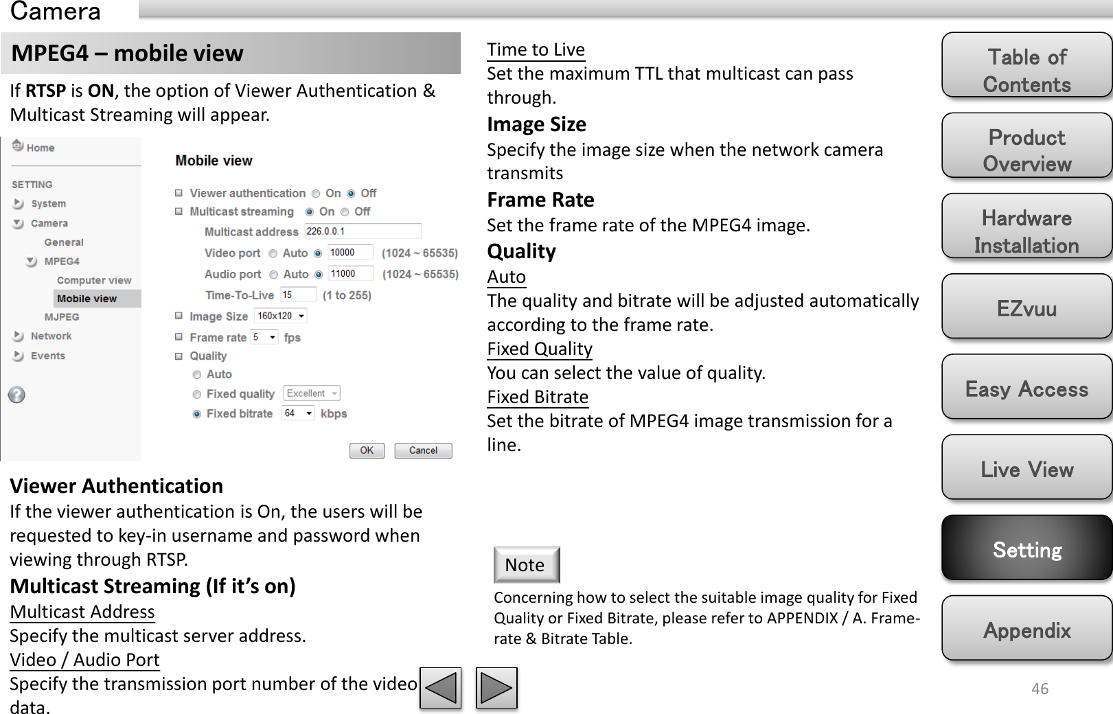 Product Overview Hardware Installation Easy Access EZvuu Setting Live View Appendix Table of Contents 46 MPEG4 – mobile view  Time to Live Set the maximum TTL that multicast can pass through.  Image Size Specify the image size when the network camera transmits Frame Rate Set the frame rate of the MPEG4 image. Quality Auto  The quality and bitrate will be adjusted automatically according to the frame rate. Fixed Quality You can select the value of quality. Fixed Bitrate Set the bitrate of MPEG4 image transmission for a line. Concerning how to select the suitable image quality for Fixed Quality or Fixed Bitrate, please refer to APPENDIX / A. Frame-rate &amp; Bitrate Table.  Note Viewer Authentication If the viewer authentication is On, the users will be requested to key-in username and password when viewing through RTSP. Multicast Streaming (If it’s on) Multicast Address Specify the multicast server address.  Video / Audio Port Specify the transmission port number of the video data. If RTSP is ON, the option of Viewer Authentication &amp; Multicast Streaming will appear.   Camera 